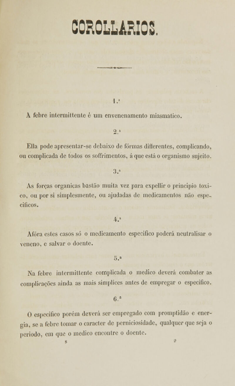 CCROLLARIC: 1.» A febre intermittente é um envenenamento miasmatico. 2.a Ella pode apresentar-se debaixo de formas difierentes, complicando, ou complicada de todos os sofírimentos, áque está o organismo sujeito. 3.a Às forças orgânicas bastão muita vez para cxpellir o principio toxi- co, ou por si simplesmente, ou ajudadas de medicamentos não espe- cíficos. 4-.a Àfóra estes casos só o medicamento especifico poderá neutralisar o veneno, e salvar o doente. 5.» Na febre inlermittenle complicada o medico deverá combater as complicações ainda as mais simplices antes de empregar o especifico. C.a O especifico porém deverá ser empregado com promptidão e ener- gia se a febre tomar o caracter de perniciosidade, qualquer que seja o período, em que o medico encontre o doente.
