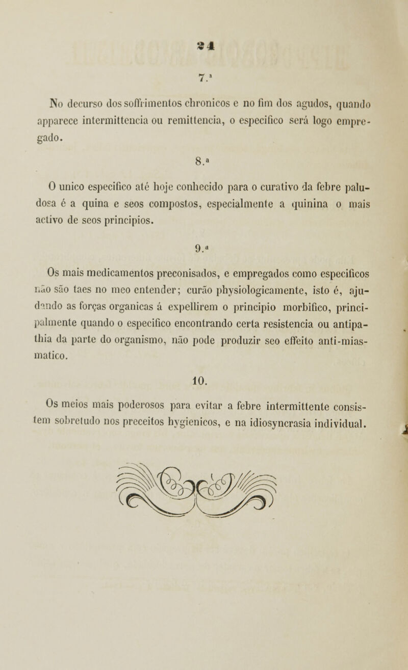 S4 No decurso dossofíVimentoschronicos e no fim dos agudos, quando apparcce intermittencia ou remittencia, o especifico será logo empre- gado. 8.* O único especifico até hoje conhecido para o curativo da febre palu- dosa é a quina e seos compostos, especialmente a quinina o mais activo de seos princípios. 9.a Os mais medicamentos preconisados, e empregados como específicos hão são taes no meo entender; curão physiologicamente, isto é, aju- dando as forças orgânicas á expellirem o principio morbifico, princi- palmente quando o especifico encontrando certa resistência ou antipa- thia da parle do organismo, não pode produzir seo eífeito anti-mias- matico. 10. Os meios mais poderosos para evitar a febre intermittente consis- tem sobretudo nos preceitos hygienicos, e na idiosyncrasia individual.