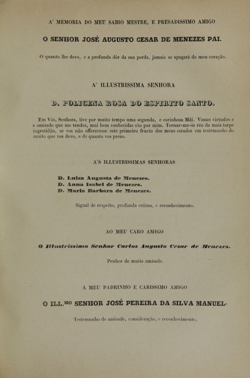 A' MEMORIA DO MEU SÁBIO MESTRE, E PRESADISS1MO AMIGO O SENHOR JOSÉ AUGUSTO CÉSAR DE MENEZES PAI. O quanto lhe devo, e a profunda dòr da sua perda, jamais se apagará do meu coração. A' ILLUSTRISSIMA SENHORA Em Vós, Senhora, tive por muito tempo uma segunda, e carinhosa Mãi. Vossas virtudes e a amisade que me tendes, mui bem conhecidas são por mim. Tornar-mc-ia réo da mais torpe ingratidão, se vos não offerecesse este primeiro fructo dos meus estudos em testemunho do muito que vos devo, e de quanto vos prezo. A'S ILLUSTRISS1MAS SENHORAS O. liiiiza Augusta de Menezes. Ií. Anua Isabel de Menezes. 19. Maria Barbara «le Menezes. Signal de respeito, profunda estima, e reconhecimento, AO MEU CARO AMIGO O lltwstrissiMio Senho»' Cn»*tos Augusto Vesar «te fleseezes. Penhor de muita amisade. A MEU PADRINHO E CARÍSSIMO AMIGO O ILL.MO SENHOR JOSÉ PEREIRA DA SILVA MANUEL- Testemunho d*' amisade. consideração, e reconhecimento.