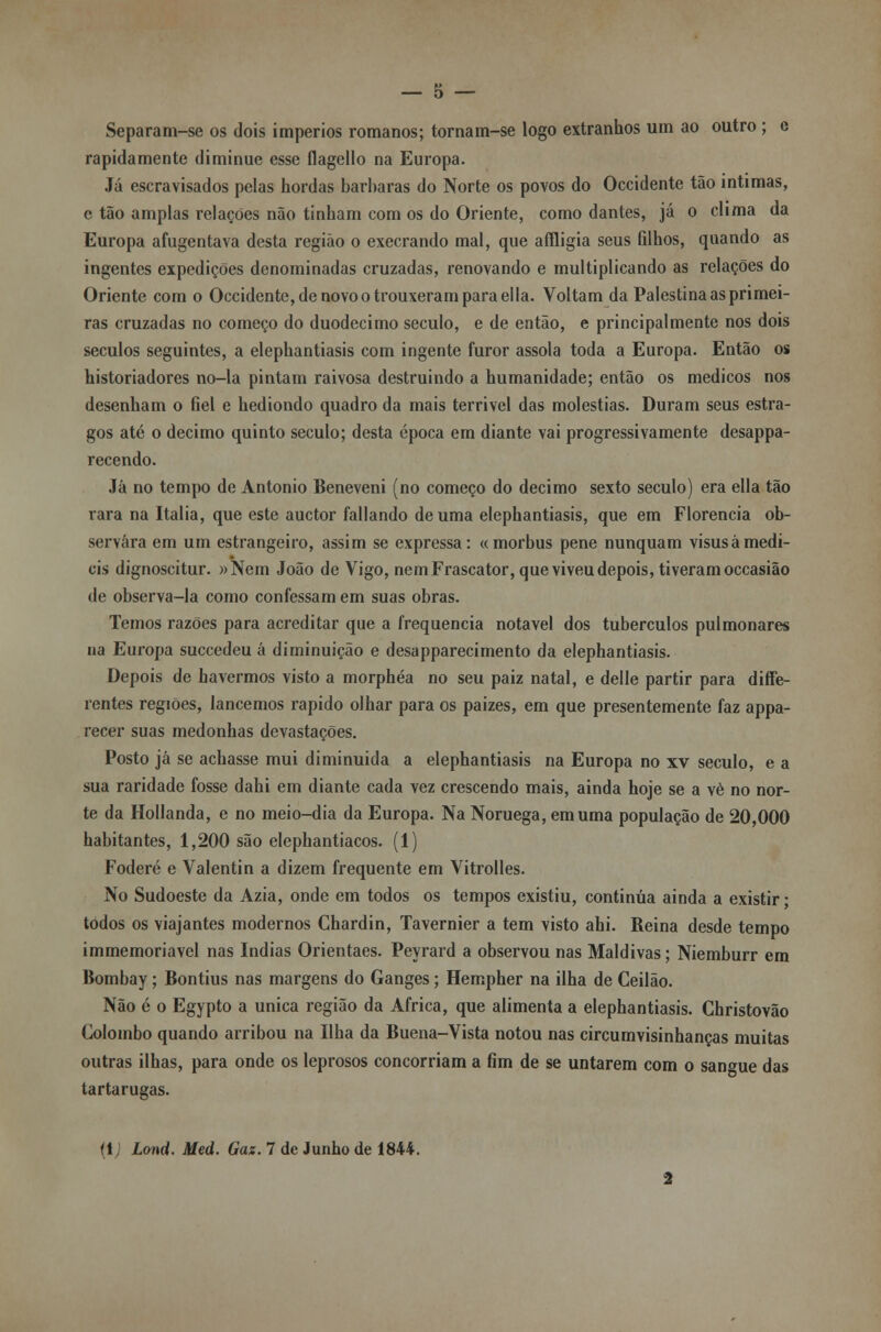 Separam-se os dois impérios romanos; tornam-se logo extranhos um ao outro ; e rapidamente diminue esse flagello na Europa. Já escravisados pelas hordas barbaras do Norte os povos do Occidente tão intimas, c tão amplas relações não tinham com os do Oriente, como dantes, já o clima da Europa afugentava desta região o execrando mal, que affligia seus filhos, quando as ingentes expedições denominadas cruzadas, renovando e multiplicando as relações do Oriente com o Occidente, de novo o trouxeram para el la. Voltam da Palestina as primei- ras cruzadas no começo do duodécimo século, e de então, e principalmente nos dois séculos seguintes, a elephantiasis com ingente furor assola toda a Europa. Então os historiadores no-la pintam raivosa destruindo a humanidade; então os médicos nos desenham o fiel e hediondo quadro da mais terrível das moléstias. Duram seus estra- gos até o decimo quinto século; desta época em diante vai progressivamente desappa- recendo. Já no tempo de António Beneveni (no começo do decimo sexto século) era ella tão rara na Itália, que este auctor fallando de uma elephantiasis, que em Florencia ob- servara em um estrangeiro, assim se expressa: «morbus pene nunquam visusàmedí- eis dignoscitur. »Nem João de Vigo, nemFrascator, que viveu depois, tiveram occasião de observa-la como confessam em suas obras. Temos razões para acreditar que a frequência notável dos tubérculos pulmonares na Europa suecedeu á diminuição e desapparecimento da elephantiasis. Depois de havermos visto a morphéa no seu paiz natal, e delle partir para diffe- rentes regiões, lancemos rápido olhar para os paizes, em que presentemente faz appa- recer suas medonhas devastações. Posto já se achasse mui diminuída a elephantiasis na Europa no xv século, e a sua raridade fosse dahi em diante cada vez crescendo mais, ainda hoje se a vè no nor- te da Hollanda, e no meio-dia da Europa. Na Noruega, em uma população de 20,000 habitantes, 1,200 são elephantiacos. (1) Foderé e Valentin a dizem frequente em Vitrolles. No Sudoeste da Azia, onde em todos os tempos existiu, continua ainda a existir • todos os viajantes modernos Chardin, Tavernier a tem visto ahi. Reina desde tempo immemoriavel nas índias Orientaes. Peyrard a observou nas Maldivas; Niemburr em Bombay; Bontius nas margens do Ganges; Hempher na ilha de Ceilão. Não é o Egypto a única região da Africa, que alimenta a elephantiasis. Christovão Colombo quando arribou na Ilha da Buena-Vista notou nas circumvisinhanças muitas outras ilhas, para onde os leprosos concorriam a fim de se untarem com o sangue das tartarugas. f 1 Lond. Med. Gaz. 7 de Junho de 1844.