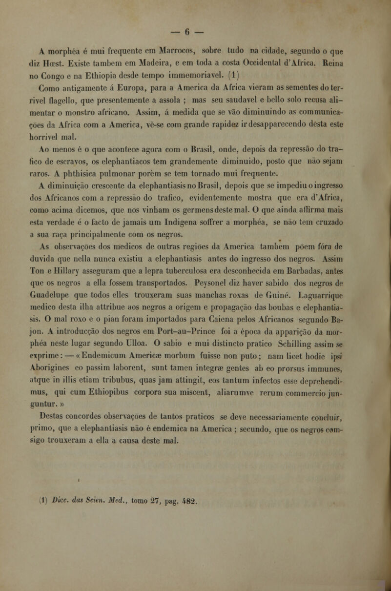 A morphóa é mui frequente em Marrocos, sobre tudo na cidade, segundo o que diz Hcest. Existe também em Madeira, e em toda a costa Occidental d'Africa. Reina no Congo e na Ethiopia desde tempo immemoriavel. (1) Como antigamente á Europa, para a America da Africa vieram as sementes do ter- rível ílagello, que presentemente a assola ; mas seu saudável e bello solo recusa ali- mentar o monstro africano. Assim, á medida que se vão diminuindo as communica- çoes da Africa com a America, vè-se com grande rapidez irdesapparecendo desta este horrível mal. Ao menos é o que acontece agora com o Brasil, onde, depois da repressão do tra- fico de escravos, os elephantiacos tem grandemente diminuído, posto que não sejam raros. A phthisica pulmonar porem se tem tornado mui frequente. A diminuição crescente da elephantiasis no Brasil, depois que se impediu o ingresso dos Africanos com a repressão do trafico, evidentemente mostra que era d'Africa, como acima dicemos, que nos vinham os germens deste mal. O que ainda aííirma mais esta verdade ó o facto de jamais um Indígena soffrer a morphóa, se não tem cruzado a sua raça principalmente com os negros. As observações dos médicos de outras regiões da America também põem fora de duvida que nella nunca existiu a elephantiasis antes do ingresso dos negros. Assim Ton e Hillary asseguram que a lepra tuberculosa era desconhecida em Barbadas, antes que os negros a ella fossem transportados. Peysonel diz haver sabido dos negros de Guadelupe que todos elles trouxeram suas manchas roxas de Guiné. Laguarrique medico desta ilha attribue aos negros a origem e propagação das boubas e elephantia- sis. O mal roxo e o pian foram importados para Caiena pelos Africanos segundo Ba- jon. A introducção dos negros em Port-au-Prince foi a época da apparição da mor- phóa neste lugar segundo Ulloa. O sábio e mui distincto pratico Schilling assim se exprime: — «Endemicum Americae morbum fuisse non puto; nam licet hodic ipsi Aborigines eo passim laborent, sunt tamen integra? gentes ab eo prorsus immunes, atque in illis ctiam tribubus, quas jam attingit, eos tantum infectos esse deprchendi- mus, qui cum Ethiopibus corpora sua miscent, aliarumve rerum commercio jun- guntur. » Destas concordes observações de tantos práticos se deve necessariamente concluir, primo, que a elephantiasis não é endémica na America ; secundo, que os negros com- sigo trouxeram a ella a causa deste mal. (1) Dicc. das Scien. Med., tomo 27, pag. 482.