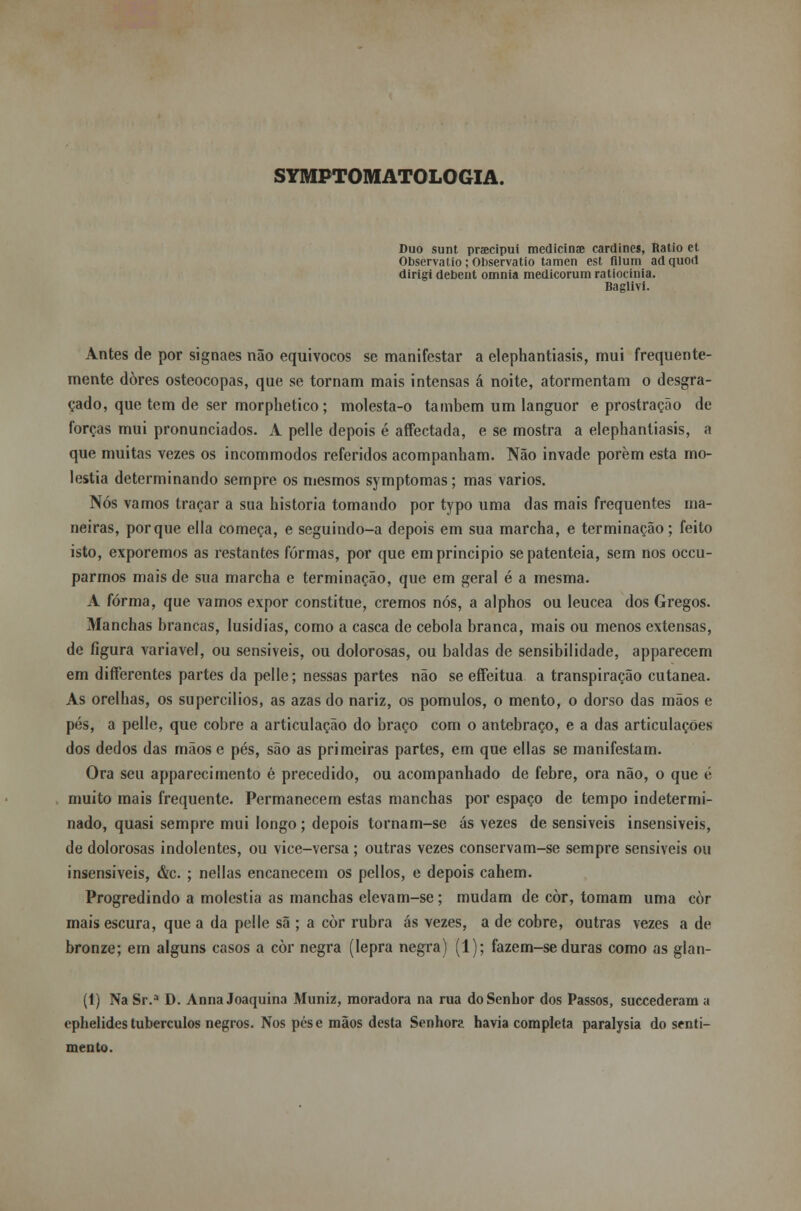 SYMPTOMATOLOGIA. Duo sunt praecipui medicina? cardines, Ratio et Observa tio; Observatio tamen est fllum adquod dirigi debent omnia medicorumratiocinia. Baglivi. Antes de por signaes não equívocos se manifestar a elephantiasis, mui frequente- mente dores osteocopas, que se tornam mais intensas á noite, atormentam o desgra- çado, que tem de ser morphetico; molesta-o também um languor e prostração de forças mui pronunciados. A pelle depois é affectada, e se mostra a elephantiasis, a que muitas vezes os incommodos referidos acompanham. Não invade porem esta mo- léstia determinando sempre os mesmos symptomas; mas vários. Nós vamos traçar a sua historia tomando por typo uma das mais frequentes ma- neiras, porque ella começa, e seguindo-a depois em sua marcha, e terminação; feito isto, exporemos as restantes formas, por que em principio se patenteia, sem nos occu- parmos mais de sua marcha e terminação, que em geral é a mesma. A forma, que vamos expor constitue, cremos nós, a alphos ou leucea dos Gregos. Manchas brancas, lusidias, como a casca de cebola branca, mais ou menos extensas, de figura variável, ou sensíveis, ou dolorosas, ou baldas de sensibilidade, apparecem em differentes partes da pelle; nessas partes não se eífeitua a transpiração cutânea. As orelhas, os supercilios, as azas do nariz, os pomulos, o mento, o dorso das mãos e pés, a pelle, que cobre a articulação do braço com o antebraço, e a das articulações dos dedos das mãos e pés, são as primeiras partes, em que ellas se manifestam. Ora seu apparecimento é precedido, ou acompanhado de febre, ora não, o que é muito mais frequente. Permanecem estas manchas por espaço de tempo indetermi- nado, quasi sempre mui longo ; depois tornam-se ás vezes de sensíveis insensíveis, de dolorosas indolentes, ou vice-versa ; outras vezes conservam-se sempre sensíveis ou insensíveis, &c. ; nellas encanecem os pellos, e depois cahem. Progredindo a moléstia as manchas elevam-se; mudam de còr, tomam uma coi- mais escura, que a da pelle sã ; a còr rubra ás vezes, a de cobre, outras vezes a de bronze; em alguns casos a còr negra (lepra negra) (1); fazem-se duras como as glan- (1) Na Sr.a D. Anna Joaquina Muniz, moradora na rua do Senhor dos Passos, succederam a ephelides tubérculos negros. Nos pose mãos desta Senhora havia completa paralysia do senti- mento.