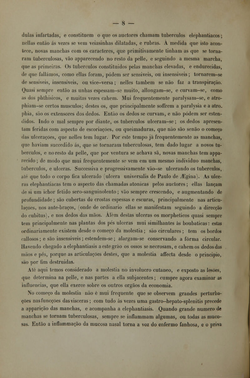 dulas infartadas, e constituem o que os auctores chamam tubérculos elephantiacos; nellas então ás vezes se vem veiasinhas dilatadas, e rubras. Á medida que isto acon- tece, novas manchas com os caracteres, que primitivamente tinham as que se torna- ram tuberculosas, vão apparecendo no resto da pelle, e seguindo a mesma marcha, que as primeiras. Os tubérculos constituídos pelas manchas elevadas, e endurecidas, de que falíamos, como ellas foram, podem ser sensíveis, ou insensíveis; tornarem-se de sensíveis, insensíveis, ou vice-versa; nelles também senão faz a transpiração. Quasi sempre então as unhas espessam-se muito, allongam-se, e curvam-se, como as dos phthisicos, e muitas vezes cabem. Mui frequentemente paralysam-se, e atro- phiam-se certos músculos; destes os, que principalmente soffrem a paralysia e a atro. phia, são os extensores dos dedos. Então os dedos se curvam, e não podem ser esten- didos. Indo o mal sempre por diante, os tubérculos ulceram-se ; os dedos apresen- tam feridas com aspecto de escoriações, ou queimaduras, que não são senão o começo das ulcerações, que nelles tem lugar. Por este tempo já frequentemente as manchas, que haviam succedido ás, que se tornaram tuberculosas, tem dado lugar a novos tu- bérculos, e no resto da pelle, que por ventura se achava sã, novas manchas tem appa- recido; de modo que mui frequentemente se vem em um mesmo individuo manchas, tubérculos, e ulceras. Successiva e progressivamente vão-se ulcerando os tubérculos, até que todo o corpo fica ulcerado (ulcera universalis de Paulo de JEgina). As ulce- ras elephantiacas tem o aspecto das chamadas atonícas pelos auctores; ellas lançam de si um ichor fétido sero-sanguinolento; vão sempre crescendo, e augmentando de profundidade ; são cubertas de crostas espessas e escuras, principalmente nas articu- lações, nos antc-braços, (onde de ordinário ellas se manifestam seguindo a direcção do cubitus), e nos dedos das mãos. Alem destas ulceras os morpheticos quasi sempre tem principalmente nas plantas dos pés ulceras mui similhantes ás boubaticas: estas ordinariamente existem desde o começo da moléstia ; são circulares ; tem os bordos callosos; e são insensíveis ; estendem-se ; alargam-se conservando a forma circular. Havendo chegado aelephantiasis aestegráo os ossos senecrosam,e cahemos dedos das mãos e pés, porque as articulações destes, que a moléstia affecta desde o principio, são por fim destruídas. Até aqui temos considerado a moléstia no invólucro cutâneo, e exposto as lesões, que determina na pelle, e nas partes a ella subjacentes; cumpre agora examinar as influencias, que ella exerce sobre os outros órgãos da economia. No começo da moléstia não é mui frequente que se observem grandes perturba- ções nasfuncções das vísceras; com tudo ás vezes uma gastro-hepato-splenitis precede a apparição das manchas, e acompanha a elephantiasis. Quando grande numero de manchas se tornam tuberculosas, sempre se inflammam algumas, ou todas as muco- sas. Então a inflammação da mucosa nasal torna a voz do enfermo fanhosa, e o priva