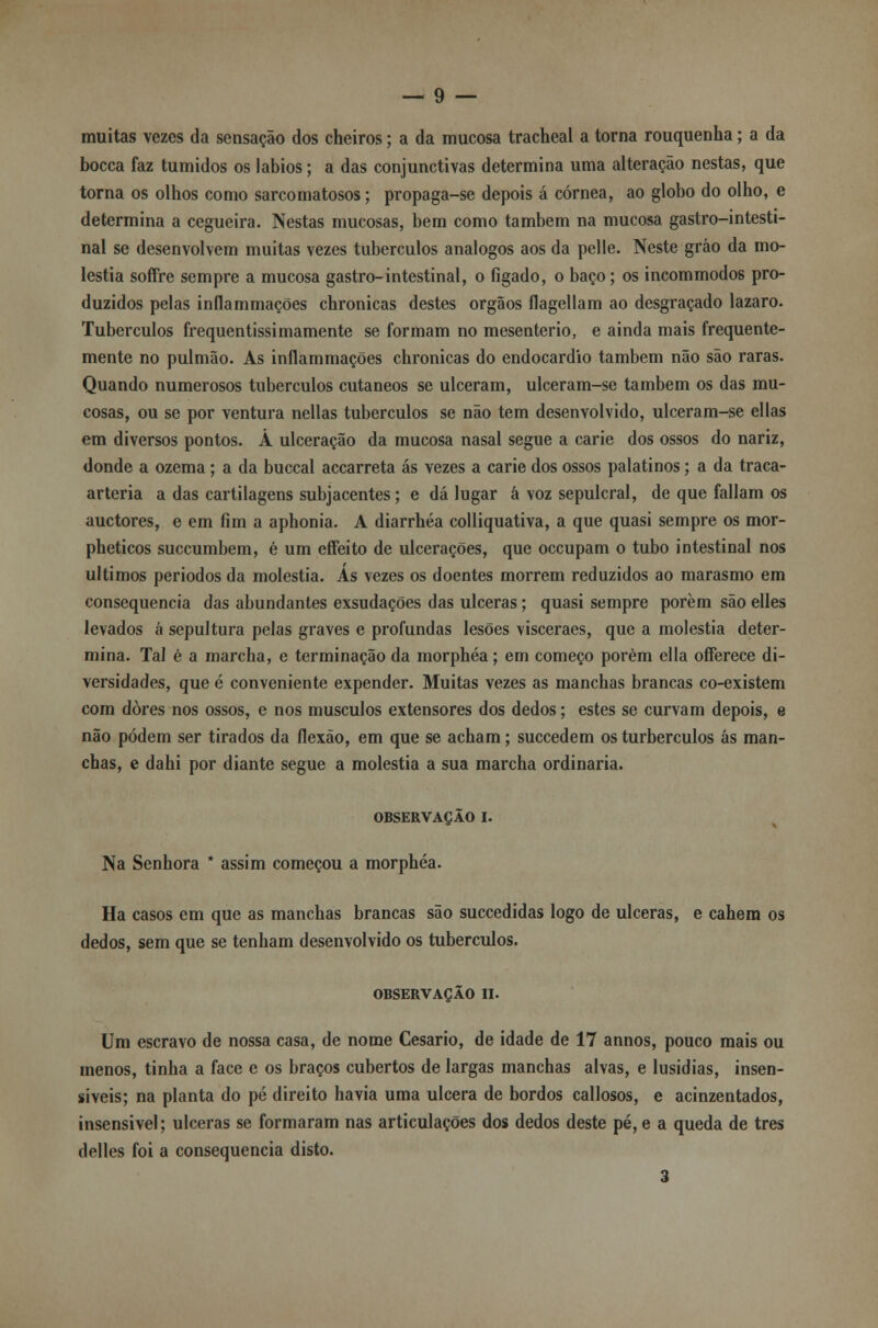 muitas vezes da sensação dos cheiros; a da mucosa tracheal a torna rouquenha; a da bocca faz túmidos os lábios; a das conjunctivas determina uma alteração nestas, que torna os olhos como sarcomatosos; propaga-se depois á córnea, ao globo do olho, e determina a cegueira. Nestas mucosas, bem como também na mucosa gastro-intesti- nal se desenvolvem muitas vezes tubérculos análogos aos da pelle. Neste gráo da mo- léstia soffre sempre a mucosa gastro-intestinal, o figado, o baço; os incommodos pro- duzidos pelas inflammações chronicas destes órgãos flagellam ao desgraçado lazaro. Tubérculos frequentissimamente se formam no mesenterio, e ainda mais frequente- mente no pulmão. As inflammações chronicas do endocardio também não são raras. Quando numerosos tubérculos cutâneos se ulceram, ulceram-se também os das mu- cosas, ou se por ventura nellas tubérculos se não tem desenvolvido, ulceram-se ellas em diversos pontos. Á ulceração da mucosa nasal segue a carie dos ossos do nariz, donde a ozema; a da buccal accarreta ás vezes a carie dos ossos palatinos; a da traca- arteria a das cartilagens subjacentes; e dá lugar á voz sepulcral, de que faliam os auctores, e em fim a aphonia. A diarrhéa colliquativa, a que quasi sempre os mor- pheticos succumbem, é um effeito de ulcerações, que occupam o tubo intestinal nos últimos períodos da moléstia. Ás vezes os doentes morrem reduzidos ao marasmo em consequência das abundantes exsudações das ulceras; quasi sempre porem são elles levados á sepultura pelas graves e profundas lesões visceraes, que a moléstia deter- mina. Tal é a marcha, e terminação da morphéa; em começo porém ella oíFerece di- versidades, que é conveniente expender. Muitas vezes as manchas brancas co-existem com dores nos ossos, e nos músculos extensores dos dedos; estes se curvam depois, e não podem ser tirados da flexão, em que se acham; succedem os turberculos ás man- chas, e dahi por diante segue a moléstia a sua marcha ordinária. OBSERVAÇÃO I. Na Senhora * assim começou a morphéa. Ha casos em que as manchas brancas são succedidas logo de ulceras, e cahem os dedos, sem que se tenham desenvolvido os tubérculos. OBSERVAÇÃO II. Um escravo de nossa casa, de nome Cesário, de idade de 17 annos, pouco mais ou menos, tinha a face e os braços cubertos de largas manchas alvas, e Iusidias, insen- síveis; na planta do pé direito havia uma ulcera de bordos callosos, e acinzentados, insensivel; ulceras se formaram nas articulações dos dedos deste pé, e a queda de três delles foi a consequência disto. 3