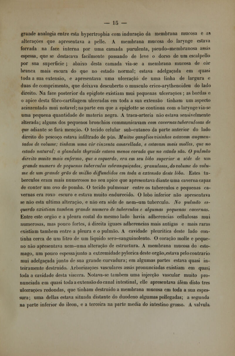 grande analogia entre esta hypertrophia com induração da membrana mucosa e as alterações que apresentava a pelle. A membrana mucosa do larynge estava forrada na face interna por uma camada purulenta, pseudo-membranosa assas espessa, que se destacava facilmente passando de leve o dorso de um escalpello por sua superfície ; abaixo desta camada via-se a membrana mucosa de còr branca mais escura do que no estado normal; estava adelgaçada em quasi toda a sua extensão, e apresentava uma ulceração de Uma linha de largura e duas de comprimento, que deixava descuberto o musculo crico-arythenoideu do lado direito. Na face posterior da epiglote existiam mui pequenas ulcerações ; as bordas e o ápice desta fibro-cartilagem ulceradas em toda a sua extensão tinham um aspecto acinzentado mui notável; na parte em que a epiglotte se continua com o larynge via-se uma pequena quantidade de matéria negra. A traca-arteria não estava sensivelmente alterada; alguns dos pequenos bronchios communicavam com cavernas tuberculosas de que adiante se fará menção. O tecido celular sub-cutaneo da parte anterior do lado direito do pescoço estava infiltrado de pús. Muitos gangliosvisinhos estavam augmen- tados de volume; tinham uma còr cinzenta amarellada, e estavam mais molles, que no estado natural; a glândula thyroide estava menos corada que no estado são. O pulmão direito muito mais enfermo, que o esquerdo, era em seu lobo superior a sede de um grande numero de pequenos tubérculos esbranquiçados, granulosos, do volume do volu- me de um grande grão de milho diffundidos em toda a extensão deste lobo. Estes tu- bérculos eram mais numerosos no seu ápice que apresentava diante uma caverna capaz de conter um ovo de pomba. O tecido pulmonar entre os tubérculos e pequenas ca- vernas era roxo escuro e estava muito endurecido. O lobo inferior não apresentava se não esta ultima alteração, e não era sede de nem-um tubérculo. No pulmão es- querdo existiam também grande numero de tubérculos e algumas pequenas cavernas. Entre este órgão e a pleura costal do mesmo lado havia adherencias cellulosas mui numerosas, mas pouco fortes, á direita iguaes adherencias mais antigas e mais raras existiam também entre a pleura e o pulmão. A cavidade pleuritica deste lado con- tinha cerca de um litro de um liquido sero-sanguinolento. O coração molle e peque- no não apresentava nem-uma alteração de estructura. A membrana mucosa do estô- mago, um pouco espessa junto a extremidade pylorica deste orgão,estava pelo contrario mui adelgaçada junto de sua grande curvadura; em algumas partes estava quasi in- teiramente destruido. Arborizações vasculares assas pronunciadas existiam em quasi toda a cavidade desta víscera. Notava-se também uma injecção vascular muito pro- nunciada em quasi toda a extensão do canal intestinal, elle apresentava álèm disto três ulcerações redondas, que tinham destruido a membrana mucosa em toda a sua espes- sura; uma delias estava situada distante do duodeno algumas pollegadas; a segunda na parte inferior do ileon, e a terceira na parte media do intestino grosso. A válvula