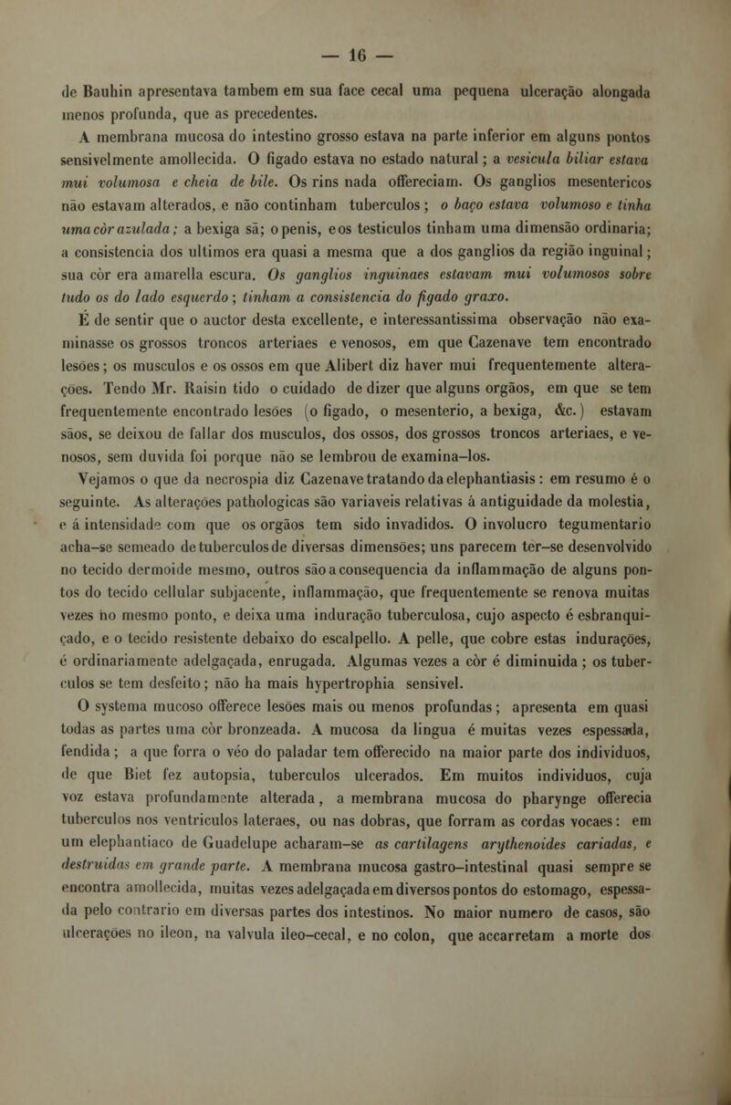 de Bauhin apresentava também em sua face cecal uma pequena ulceração alongada inenos profunda, que as precedentes. A membrana mucosa do intestino grosso estava na parte inferior em alguns pontos sensivelmente amollecida. O fígado estava no estado natural; a vesícula biliar estava mui volumosa e cheia de bile. Os rins nada offereciam. Os ganglios mesentericos não estavam alterados, e não continham tubérculos; o baço estava volumoso e tinha uma còr azulada; a bexiga sã; openis, eos testículos tinham uma dimensão ordinária; a consistência dos últimos era quasi a mesma que a dos ganglios da região inguinal; sua còr era amarella escura. Os ganglios inguinaes estavam mui volumosos sobre tudo os do lado esquerdo; tinham a consistência do fígado graxo. E de sentir que o auctor desta excellente, e interessantíssima observação não exa- minasse os grossos troncos arteriaes e venosos, em que Cazenave tem encontrado lesões; os músculos e os ossos em que Alibert diz haver mui frequentemente altera- ções. Tendo Mr. Raisin tido o cuidado de dizer que alguns órgãos, em que se tem frequentemente encontrado lesões (o fígado, o mesenterio, a bexiga, &c.) estavam sãos, se deixou de fallar dos músculos, dos ossos, dos grossos troncos arteriaes, e ve- nosos, sem duvida foi porque não se lembrou de examina-los. Vejamos o que da necrospia diz Cazenave tratando da elephantiasis: em resumo é o seguinte. As alterações pathologicas são variáveis relativas á antiguidade da moléstia, e á intensidade com que os órgãos tem sido invadidos. O invólucro tegumentario acha-se semeado de tubérculos de diversas dimensões; uns parecem ter-se desenvolvido no tecido dermoide mesmo, outros são a consequência da inflammação de alguns pon- tos do tecido cellular subjacente, inflammação, que frequentemente se renova muitas vezes no mesmo ponto, e deixa uma induração tuberculosa, cujo aspecto é esbranqui- çado, e o tecido resistente debaixo do escalpello. A pelle, que cobre estas indurações, é ordinariamente adelgaçada, enrugada. Algumas vezes a còr é diminuida ; os tubér- culos se tem desfeito; não ha mais hypertrophia sensivel. O systema mucoso offerece lesões mais ou menos profundas; apresenta em quasi todas as partes uma còr bronzeada. A mucosa da lingua é muitas vezes espessada, fendida; a que forra o véo do paladar tem offerecido na maior parte dos indivíduos, de que Biet fez autopsia, tubérculos ulcerados. Em muitos indivíduos, cuja voz estava profundamente alterada, a membrana mucosa do pharynge offerecia tubérculos nos ventrículos lateraes, ou nas dobras, que forram as cordas vocaes: em um elephantiaco de Guadclupe acharam-se as cartilagens arythenoides cariadas, e destruídas em grande parte. A membrana mucosa gastro-intestinal quasi sempre se encontra amollecida, muitas vezes adelgaçada em diversos pontos do estômago, espessa- da pelo contrario em diversas partes dos intestinos. No maior numero de casos, são ulcerações no ileon, na válvula ileo-cecal, e no cólon, que accarretam a morte dos