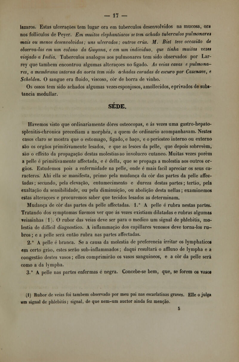 lázaros. Estas ulcerações tem lugar ora em tubérculos desenvolvidos na mucosa, ora nos folliculos de Peyer. Em muitos elephantiacos se tem achado tubérculos pulmonar et mais ou menos desenvolvidos; uns ulcerados; outros crus. M. Biet teve occasião de observa-los em um colono da Guyana, e em um individuo, que tinha muitas vezes viajado a índia. Tubérculos análogos aos pulmonares tem sido observados por Lar- rey que também encontrou algumas alterações no fígado. As veias cavas e pulmona- res, a membrana interna da aorta tem sido achadas coradas de escuro por Caxenave, t Schelden. O sangue era fluido, viscoso, còr de borra de vinho. Os ossos tem sido achados algumas vezes esponjosos, amollecidos, eprivados de subs- tancia medullar. SEDE. Havemos visto que ordinariamente dores osteocopas, e ás vezes uma gastro-hepato- splenitis-chronica precediam a morphéa, a quem de ordinário acompanhavam. Nestes casos claro se mostra que o estômago, figado, e baço, e o periosteo interno ou externo são os órgãos primitivamente lesados, e que as lesões da pclle, que depois sobrevem, são o effeito da propagação destas moléstias ao invólucro cutâneo. Muitas vezes porem a pelle é primitivamente affectada, e é delia, que se propaga a moléstia aos outros ór- gãos. Estudemos pois a enfermidade na pelle, onde é mais fácil apreciar os seus ca- racteres. Ahi ella se manifesta, primo pela mudança da còr das partes da pelle affec- tadas; secundo, pela elevação, entumecimento e dureza destas partes; tertio, pela exaltação da sensibilidade, ou pela diminuição, ou abolição desta nellas; examinemos estas alterações e procuremos saber que tecidos lesados as determinam. Mudança de còr das partes da pelle aíFectadas. l.° A pelle é rubra nestas partes. Tratando dos symptomas fizemos ver que ás vezes existiam dilatadas e rubras algumas veiasinhas (1). O rubor das veias deve ser para o medico um signal de phlebitis, mo- léstia de difficil diagnostico. A inflammação dos capillares venosos deve torna-los ru- bros ; e a pelle será então rubra nas partes aífectadas. 2.° A pelle é branca. Se a causa da moléstia de preferencia irritar os lymphaticos em certo gráo, estes serão sub-in fia minados; daqui resultará o affluxo de lympha e a congestão destes vasos; elles comprimirão os vasos sanguíneos, e a còr da pelle será como a da lympha. 3.° A pelle nas partes enfermas é negra. Concebe-se bem, que, se forem os vasos (1) Rubor de veias foi também observado por meu pai nas escarlatinas graves. Elle o julg* um signal de phlebitis; signal, de que nem-um auctor ainda fez menção. 5