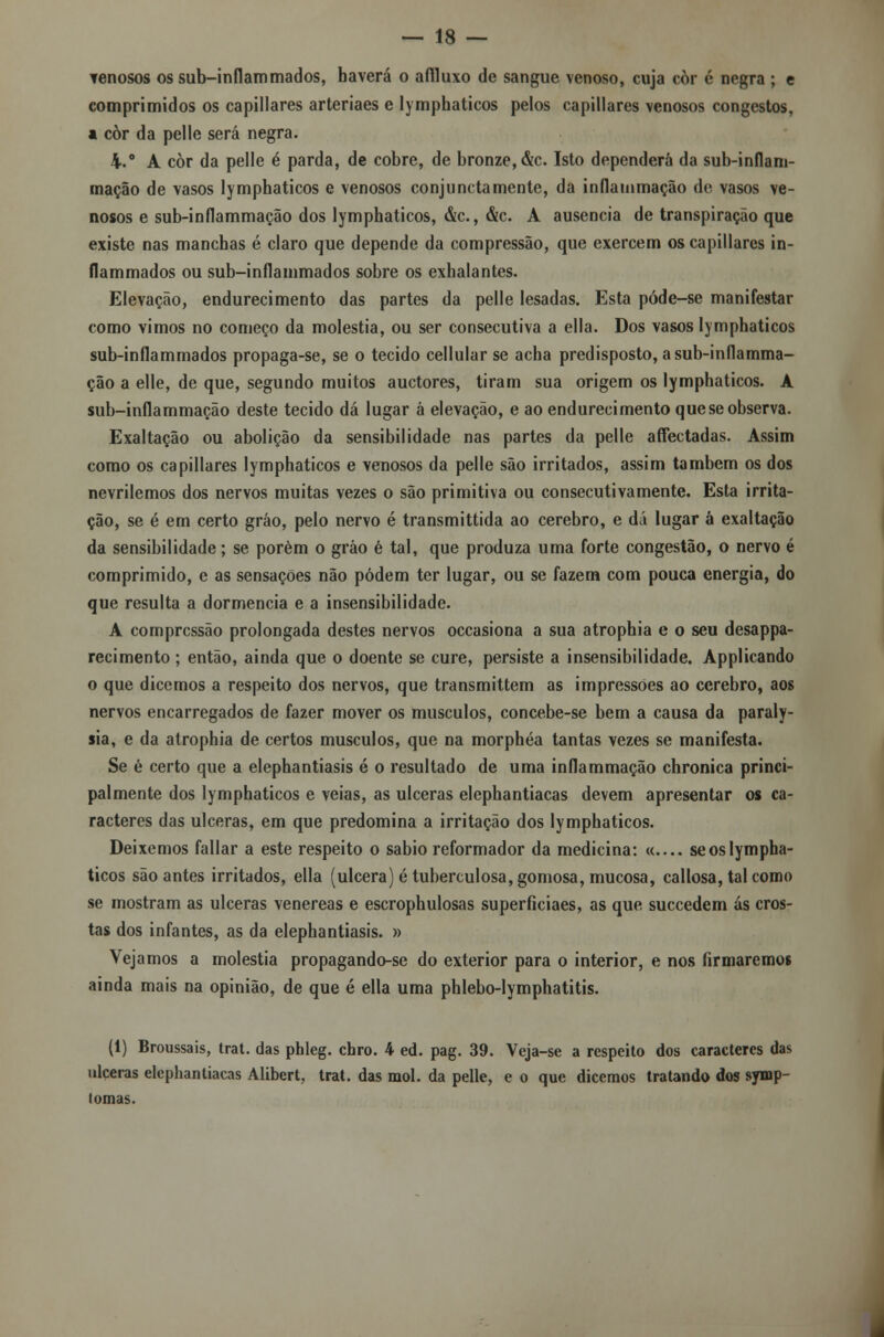 venosos ossub-inflammados, haverá o affluxo de sangue venoso, cuja còr é negra ; e comprimidos os capillares arteriaes e lymphaticos pelos capillares venosos congcstos, a còr da pelle será negra. 4.° A còr da pelle é parda, de cobre, de bronze, &c. Isto dependerá da sub-inflam- mação de vasos lymphaticos e venosos conjunctamente, da inflammação de vasos ve- nosos e sub-inflammação dos lymphaticos, &c, &c. A ausência de transpiração que existe nas manchas é claro que depende da compressão, que exercem os capillares in- flammados ou sub-inflammados sobre os exhalantes. Elevação, endurecimento das partes da pelle lesadas. Esta póde-se manifestar como vimos no começo da moléstia, ou ser consecutiva a ella. Dos vasos lymphaticos sub-inflammados propaga-se, se o tecido cellular se acha predisposto, a sub-inflamma- ção a elle, de que, segundo muitos auctores, tiram sua origem os lymphaticos. A sub-inflammação deste tecido dá lugar à elevação, e ao endurecimento que se observa. Exaltação ou abolição da sensibilidade nas partes da pelle affectadas. Assim como os capillares lymphaticos e venosos da pelle são irritados, assim também os dos nevrilemos dos nervos muitas vezes o são primitiva ou consecutivamente. Esta irrita- ção, se é em certo gráo, pelo nervo é transmittida ao cérebro, e dá lugar á exaltação da sensibilidade; se porém o gráo é tal, que produza uma forte congestão, o nervo é comprimido, e as sensações não podem ter lugar, ou se fazem com pouca energia, do que resulta a dormência e a insensibilidade. A compressão prolongada destes nervos occasiona a sua atrophia e o seu desappa- recimento ; então, ainda que o doente se cure, persiste a insensibilidade. Applicando o que dicemos a respeito dos nervos, que transmittem as impressões ao cérebro, aos nervos encarregados de fazer mover os músculos, concebe-se bem a causa da paraly- sia, e da atrophia de certos músculos, que na morphéa tantas vezes se manifesta. Se é certo que a elephantiasis é o resultado de uma inflammação chronica princi- palmente dos lymphaticos e veias, as ulceras elephantiacas devem apresentar os ca- racteres das ulceras, em que predomina a irritação dos lymphaticos. Deixemos fallar a este respeito o sábio reformador da medicina: «.... se os lympha- ticos são antes irritados, ella (ulcera) é tuberculosa, gomosa, mucosa, callosa, tal como se mostram as ulceras venéreas e escrophulosas superficiaes, as que suecedem ás cros- tas dos infantes, as da elephantiasis. » Vejamos a moléstia propagando-se do exterior para o interior, e nos firmaremos ainda mais na opinião, de que é ella uma phlebo-lymphatitis. (1) Broussais, trat. das phleg. chro. 4 ed. pag. 39. Veja-se a respeito dos caracteres das ulceras elephantiacas Alibert, trat. das mol. da pelle, e o que dicemos tratando dos symp- tomas.