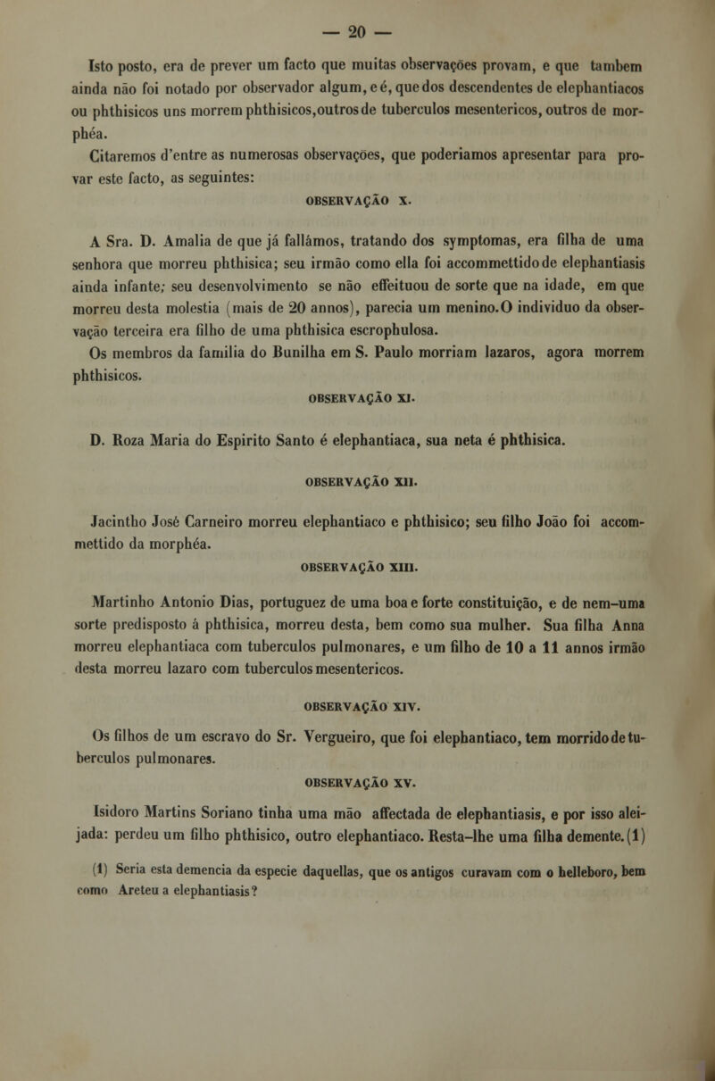 Isto posto, era de prever um facto que muitas observações provam, e que também ainda não foi notado por observador algum, eé, quedos descendentes de elepbantiacos ou phthisicos uns morrem phthisicos,outros de tubérculos mesentericos, outros de mor- phéa. Citaremos d'entre as numerosas observações, que poderíamos apresentar para pro- var este facto, as seguintes: OBSERVAÇÃO X. A Sra. D. Amália de que já falíamos, tratando dos symptomas, era filha de uma senhora que morreu phthisica; seu irmão como ella foi accommettidode elephantiasis ainda infante; seu desenvolvimento se não effeituou de sorte que na idade, em que morreu desta moléstia (mais de 20 annos), parecia um menino.O individuo da obser- vação terceira era filho de uma phthisica escrophulosa. Os membros da família do Banilha em S. Paulo morriam lázaros, agora morrem phthisicos. OBSERVAÇÃO XI. D. Roza Maria do Espirito Santo é elephantiaca, sua neta é phthisica. OBSERVAÇÃO XII. Jacintho José Carneiro morreu elephantiaco e phthisico; seu filho João foi accom- mettido da morphéa. OBSERVAÇÃO XIII. Martinho António Dias, portuguez de uma boa e forte constituição, e de nem-uma sorte predisposto á phthisica, morreu desta, bem como sua mulher. Sua filha Anna morreu elephantiaca com tubérculos pulmonares, e um filho de 10 a 11 annos irmão desta morreu lazaro com tubérculos mesentericos. OBSERVAÇÃO XIV. Os filhos de um escravo do Sr. Vergueiro, que foi elephantiaco, tem morridodetu- bérculos pulmonares. OBSERVAÇÃO XV. Isidoro Martins Soriano tinha uma mão affectada de elephantiasis, e por isso alei- jada: perdeu um filho phthisico, outro elephantiaco. Resta-lhe uma filha demente. (1) (1) Seria esta demência da espécie daquellas, que os antigos curavam com o helleboro, bem como Areteu a elephantiasis?