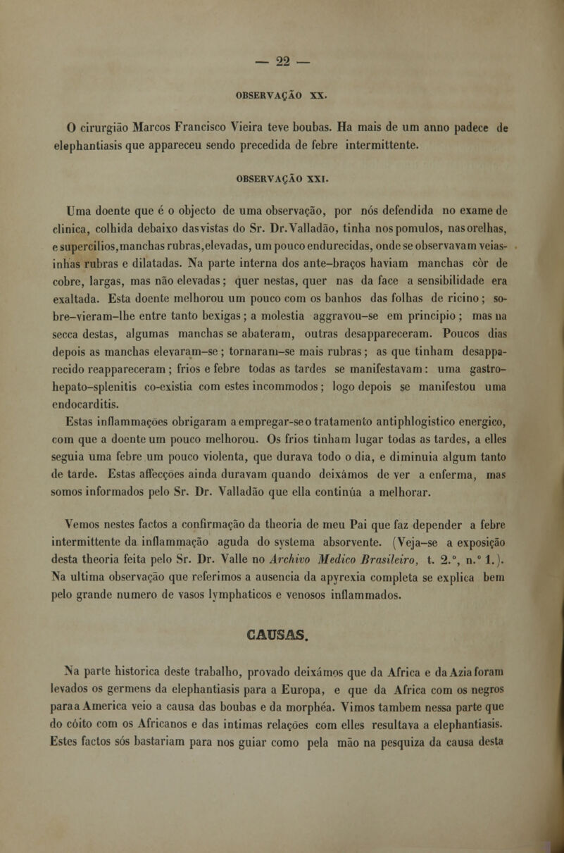 OBSERVAÇÃO XX. O cirurgião Marcos Francisco Vieira teve boubas. Ha mais de um anno padece de elephantiasis que appareceu sendo precedida de febre intermittente. OBSERVAÇÃO XXI. Uma doente que é o objecto de uma observação, por nós defendida no exame de clinica, colhida debaixo dasvistas do Sr. Dr.Valladão, tinha nospomulos, nasorelhas, e supercilios,manchas rubras,elevadas, um pouco endurecidas, onde se observavam veias- inhas rubras e dilatadas. Na parte interna dos ante-braços haviam manchas còr de cobre, largas, mas não elevadas; quer nestas, quer nas da face a sensibilidade era exaltada. Esta doente melhorou um pouco com os banhos das folhas de ricino; so- bre-vieram-lhe entre tanto bexigas; a moléstia aggravou-se em principio ; mas na secca destas, algumas manchas se abateram, outras dcsappareceram. Poucos dias depois as manchas elevaram-se ; tornaram-se mais rubras; as que tinham desappa- recido reappareceram ; frios e febre todas as tardes se manifestavam: uma gastro- hepato-splenitis co-existia com estes incommodos; logo depois se manifestou uma endocarditis. Estas inflammações obrigaram a empregar-se o tratamento antiphlogistico enérgico, com que a doente um pouco melhorou. Os frios tinham lugar todas as tardes, a elles seguia uma febre um pouco violenta, que durava todo o dia, e diminuía algum tanto de tarde. Estas affecções ainda duravam quando deixámos de ver a enferma, mas somos informados pelo Sr. Dr. Valladão que ella continua a melhorar. Vemos nestes factos a confirmação da theoria de meu Pai que faz depender a febre intermittente da inflammação aguda do systema absorvente. (Veja-se a exposição desta theoria feita pelo Sr. Dr. Valle no Archivo Medico Brasileiro, t. 2.°, n.° 1.). Na ultima observação que referimos a ausência da apyrexia completa se explica bem pelo grande numero de vasos lymphaticos e venosos inflammados. CAUSAS. Na parte histórica deste trabalho, provado deixámos que da Africa e da Azia foram levados os germens da elephantiasis para a Europa, e que da Africa com os negros paraa America veio a causa das boubas e da morphéa. Vimos também nessa parte que do coito com os Africanos e das intimas relações com elles resultava a elephantiasis. Estes factos sós bastariam para nos guiar como pela mão na pesquiza da causa desta