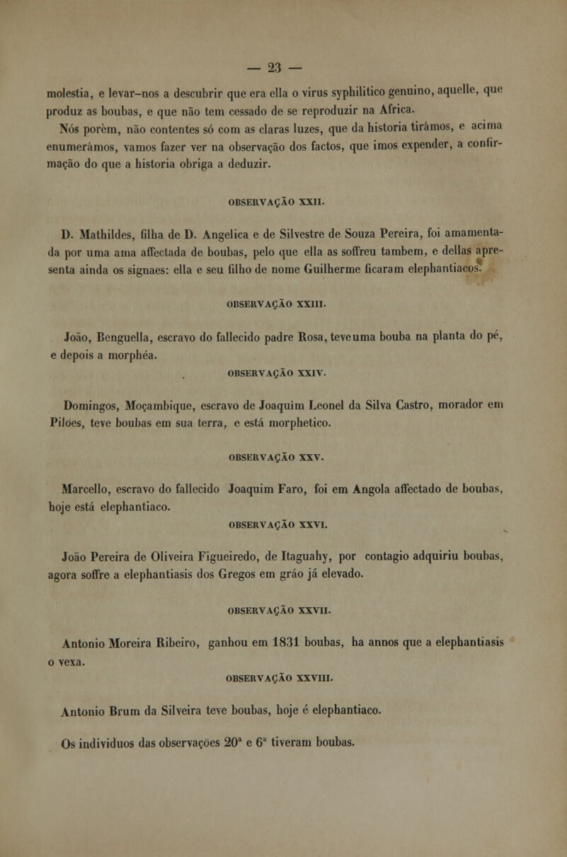 moléstia, e levar-nos a descubrir que era ella o virus syphilitico genuíno, aquelle, que produz as boubas, e que não tem cessado de se reproduzir na Africa. Nós porem, não contentes só com as claras luzes, que da historia tirámos, e acima enumerámos, vamos fazer ver na observação dos factos, que imos expender, a connr- mação do que a historia obriga a deduzir. OBSERVAÇÃO XXII. D. Mathildes, filha de D. Angélica e de Silvestre de Souza Pereira, foi amamenta- da por uma ama affectada de boubas, pelo que ella as soffreu também, e delias apre- senta ainda os signaes: ella e seu filho de nome Guilherme ficaram elephantiacos. OBSERVAÇÃO XXIII. João, Benguella, escravo do fallecido padre Rosa,teveuma bouba na planta do pé, e depois a morphéa. OBSERVAÇÃO XXIV. Domingos, Moçambique, escravo de Joaquim Leonel da Silva Castro, morador em Pilões, teve boubas em sua terra, e está morphetico. OBSERVAÇÃO XXV. Marcello, escravo do fallecido Joaquim Faro, foi em Angola affectado de boubas, hoje está elephantiaco. OBSERVAÇÃO XXVI. João Pereira de Oliveira Figueiredo, de Itaguahy, por contagio adquiriu boubas, agora soffre a elephantiasis dos Gregos em gráo já elevado. OBSERVAÇÃO XXVII. António Moreira Ribeiro, ganhou em 1831 boubas, ha annos que a elephantiasis o vexa. OBSERVAÇÃO XXVIII. António Brum da Silveira teve boubas, hoje é elephantiaco. Os indivíduos das observações 20a e 6a tiveram boubas.