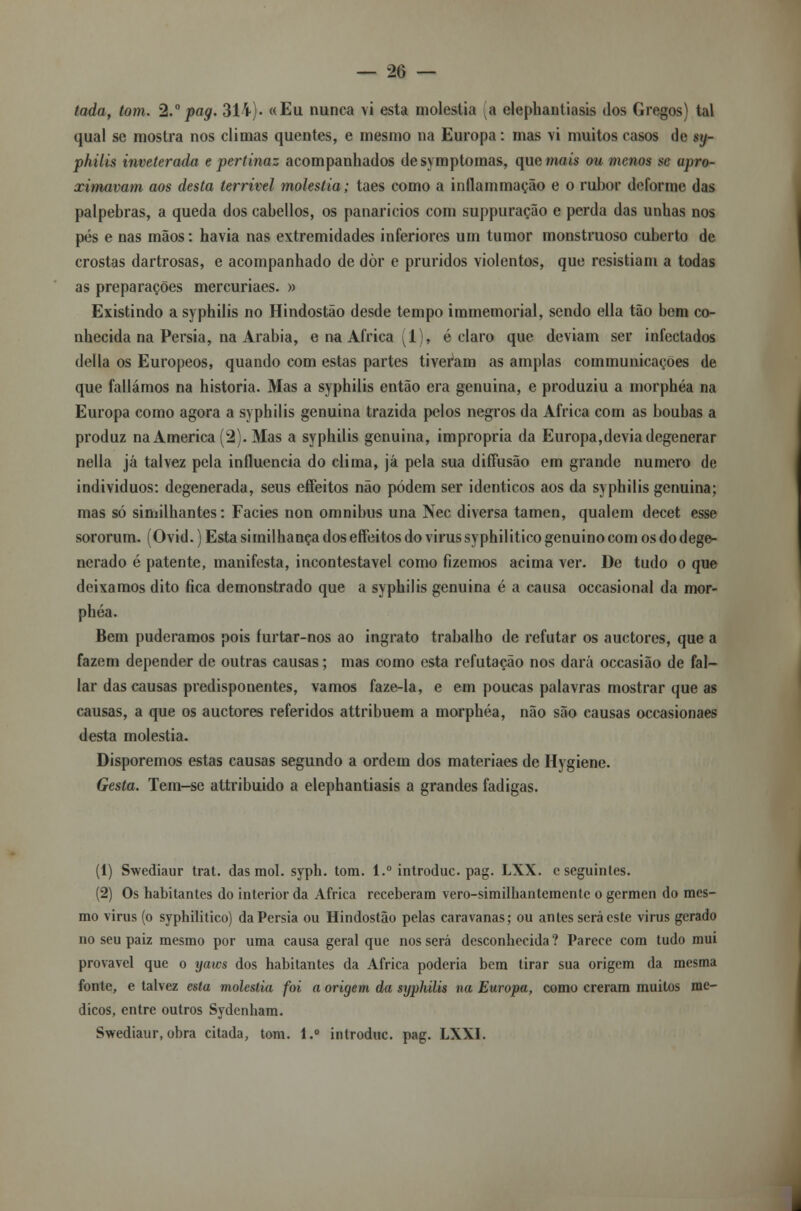 tada, tom. 2.° pag. 314). «Eu nunca vi esta moléstia a elephantiasis dos Gregos) tal qual se mostra nos climas quentes, e mesmo na Europa: mas vi muitos casos de sy- philis inveterada e pertinaz acompanhados desymptomas, que mais ou menos se apro- ximavam aos desta terrível moléstia; taes como a inflammação e o rubor deforme das pálpebras, a queda dos cabellos, os panarícios com suppuração e perda das unhas nos pés e nas mãos: havia nas extremidades inferiores um tumor monstruoso cuberto de crostas dartrosas, e acompanhado de dòr e pruridos violentos, que resistiam a todas as preparações mercuriaes. » Existindo a syphilis no Hindostão desde tempo immemorial, sendo ella tão bem co- nhecida na Pérsia, na Arábia, e na Africa 1 , é claro que deviam ser infectados delia os Europeos, quando com estas partes tiveram as amplas communicações de que falíamos na historia. Mas a syphilis então era genuína, e produziu a morphéa na Europa como agora a syphilis genuína trazida pelos negros da Africa com as boubas a produz na America (2). Mas a syphilis genuína, imprópria da Europa, de via degenerar nella já talvez pela influencia do clima, já pela sua diffusão em grande numero de indivíduos: degenerada, seus effeitos não podem ser idênticos aos da syphilis genuína; mas só siniilhantes: Fácies non omnibus una Nec diversa tamen, qualem decet esse sororum. (Ovid.) Esta similhança dos effeitos do virus syphilitico genuíno com os do dege- nerado é patente, manifesta, incontestável como fizemos acima ver. De tudo o que deixamos dito fica demonstrado que a syphilis genuína é a causa occasional da mor- phéa. Bem pudéramos pois furtar-nos ao ingrato trabalho de refutar os auetores, que a fazem depender de outras causas; mas como esta refutação nos dará occasião de fal— lar das causas predisponentes, vamos faze-la, e em poucas palavras mostrar que as causas, a que os auetores referidos attribuem a morphéa, não são causas occasionaes desta moléstia. Disporemos estas causas segundo a ordem dos materiaes de Hygiene. Gesta. Tem-se attribuido a elephantiasis a grandes fadigas. (1) Swediaur trat. das raol. syph. tom. l.° introduc pag. LXX. c seguintes. (2) Os habitantes do interior da Africa receberam vero-similhantemente o gérmen do mes- mo virus (o syphilitico) da Pérsia ou Hindostão pelas caravanas; ou antes será este virus gerado no seu paiz mesmo por uma causa geral que nos será desconhecida? Parece com tudo mui provável que o yaws dos habitantes da Africa poderia bem tirar sua origem da mesma fonte, e talvez esta moléstia foi a origem da syphilis na Europa, como creram muitos mé- dicos, entre outros Sydenham. Swediaur, obra citada, tom. l.° introduc. pag. LXXI.