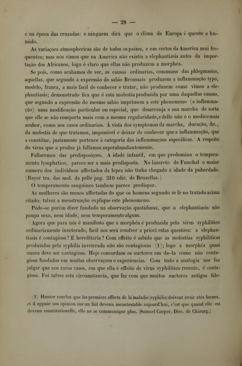 e na época das cruzadas: e< ninguém dirá que o clima da Europa é quente e hú- mido. As variações atmosphericas são de todos os paizes, e em certos da America mui fre- quentes; mas nós vimos que na America não existia a elephantiasis antes da impor- tação dos Africanos, logo é claro que ellas não produzem a morphéa. Se pois, como acabamos de ver, as causas ordinárias, communs das phlegmasias, aquellas, que segundo a expressão do sábio Broussais produzem a inflammação typo, modelo, franca, a mais fácil de conhecer e tratar, não produzem como vimos a ele- phantiasis; demonstrado fica que é esta moléstia produzida por uma daquellas causas, que segundo a expressão do mesmo sábio imprimem a este phenomeno (a inflamma- ção) uma modificação particular ou especial, que desarranja a sua marcha de sorte que elle se não comporta mais com a mesma regularidade,edelle não 6 o medico mais senhor, como nos casos ordinários. Á vista dos symptomasda marcha, duração, &c, da moléstia de que tratamos, impossivel é deixar de conhecer que a inflammação, que a constitue, justamente pertence á categoria das inflammações especificas. A respeito do virus que a produz já falíamos superabundantemente. Fallaremos das predisposições. A idade infantil, em que predomina o tempera- mento lymphatico, parece ser a mais predisposta. No lazareto de Funchal o maior numero dos indivíduos affectados da lepra não tinha chegado á idade da puberdade. (Rayer tra. das mol. da pelle pag. 310 edic. de Bruxellas.) O temperamento sanguíneo também parece predispor. As mulheres são menos affectadas do que os homens segundo se lè no tratado acima citado; talvez a menstruação explique este phenomeno. Póde-se porém dizer fundado na observação quotidiana, que a elephantiasis não poupa sexo, nem idade, nem temperamento algum. Agora que para nós é manifesto que a morphéa é produzida pelo virus syphilitico ordinariamente inveterado, fácil nos será resolver a priori estas questões: a elephan- tiasis é contagiosa? É hereditária? Com effeito é sabido que as moléstias syphiliticas produzidas pela syphilis inveterada não são contagiosas (1); logo a morphéa quasi nunca deve ser contagiosa. Hoje concordam os auetores em da-la como não conta- giosa fundados em muitas observações e experiências. Com tudo a analogia nos faz julgar que nos raros casos, em que ella é effeito de virus syphilitico recente, é conta- giosa. Foi talvez esta circumstancia, que fez com que muitos auetores antigos fide- I Hunter conclut que lespremiers effects de lamaladie (syphilis) doivent avoir etés locaux, et il appuie son opinion surun fait devenu inconlestable aujourd'hui, c'est que quand elle est devenn constitutionelle, elle ne se communique plus. (Samuel Cooper. Dicc. de Chirurg.)
