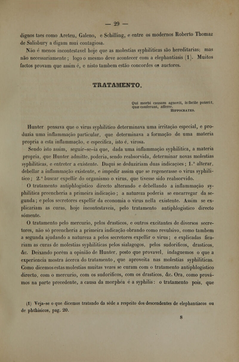 dignos taes como Areteu, Galeno, e Schilling, e entre os modernos Roberto Thomaz de Salisbury a digam mui contagiosa. Não é menos incontestável hoje que as moléstias syphiliticas são hereditárias; mas não necessariamente; logo o mesmo deve acontecer com a elephantiasis (1). Muitos factos provam que assim é, e nisto também estão concordes os auctores. TRATAMENTO. Qui morbi causam agnovit, isfacile poterit, quae conferunt, afferre. Hippocrates. Hunter pensava que o virus syphilitico determinava uma irritação especial, e pro- duzia uma inflammação particular, que determinava a formação de uma matéria própria a esta inflammação, e especifica, isto é, virosa. Sendo isto assim, seguir-se-ia que, dada uma inflammação syphilitica, a matéria própria, que Hunter admitte, poderia, sendo reabsorvida, determinar novas moléstias syphiliticas, e entreter a existente. Daqui se deduziriam duas indicações; l.a alterar, debellar a inflammação existente, e impedir assim que se regenerasse o virus syphili- tico; 2.a buscar expellir do organismo o virus, que tivesse sido reabsorvido. O tratamento antiphlogistico directo alterando e debellando a inflammação sy- philitica preencheria a primeira indicação ; a natureza poderia se encarregar da se- gunda ; e pelos secretores expellir da economia o virus nella existente. Assim se ex- plicariam as curas, hoje incontestáveis, pelo tratamento antiphlogistico directo somente. O tratamento pelo mercúrio, pelos drásticos, e outros excitantes de diversos secre- tores, não só preencheria a primeira indicação obrando como revulsivo, como também a segunda ajudando a natureza a pelos secretores expellir o virus; e explicadas fica- riam as curas de moléstias syphiliticas pelos sialagogos, pelos sudoríficos, drásticos, &c. Deixando porém a opinião de Hunter, posto que provável, indaguemos o que a experiência mostra acerca do tratamento, que aproveita nas moléstias syphiliticas. Como dicemos estas moléstias muitas vezes se curam com o tratamento antiphlogistico directo, com o mercúrio, com os sudoríficos, com os drásticos, &c. Ora, como prová- mos na parte precedente, a causa da morphéa é a syphilis: o tratamento pois, que (1) Veja-se o que dicemos tratando da sede a respeito dos descendentes de elephantiacos ou de phthisicos, pag. 20. 8