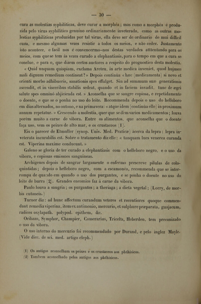 cura as moléstias syphiliticas, deve curar a morphéa ; mas como a morphéa é produ- zida pelo vinis syphilitico genuíno ordinariamente inveterado, como as outras mo- léstias syphiliticas produzidas por tal virus, ella deve ser de ordinário de mui dillicil cura, c mesmo algumas vezes resistir a todos os meios, e não ceder. Justamente isto acontece, e fácil nos é convencermo-nos destas verdades atttentando para os meios, com que se tem ás vezes curado a elephantiasis, para o tempo em que a cura se concluo, e para o, que dizem certos auetores a respeito do prognostico desta moléstia. « Quid unquam quispiam, exclama Areteu, in arte medica invenict, quod hujusce mali dignum remedium contineat?» Depois continua «ha)c (medicamenta) si novo et orienti morbo adhibueris, sanationis spes effulget. Sin ad summum sua; generationis ascendit, et in visceribus stabilis sedeat, quando et in faciem invadit, tunc de a;gri salute spes omninó abjicienda est. » Aconselha que se sangre copiosa, e repetidamente o doente, e que se o ponha no uso do leite. Recommenda depois o uso do hclleboro em dias alternados, no outono, ena primavera: «atqueidem (continua elle) inproximum annum repetatur. » Crescendo a moléstia, quer que sedem vários medicamentos; louva porém muito a carne de vibora. Entre os alimentos, que aconselha que o doente faça uso, vem os peixes de alto mar, e os crustáceos (1). Eis o parecer de Etmuller (synop. Univ. Med. Praticae) acerca da lepra: lepra in- veterata incurabilis est. Sobre o tratamento diz elle: « tanquam lues venérea curanda est. Viperina maxime conducunt. » Galeno se gloria de ter curado a elephantiasis com o helleboro negro, e o uso da vibora, e copiosas emissões sanguineas. Archigcncs depois de sangrar largamente o enfermo prescreve pílulas de colo- quintidas; depois o hclleboro negro, com a escamonéa, recommenda que se inter- rompa de qua/ido em quando o uso dos purgantes, c se ponha o doente no uso do leite de burra (%). Grandes encómios faz á carne da vibora. Paulo louva a sangria ; os purgantes ; a theriaga; a dieta vegetal; (Lorry, de mor- bis cutaneis.) Turner diz: ad hunc affectum curandum veteres et recentiores quoque commen- dant remedia viperina, itemexantimonio, mercúrio, et sulphurepraeparata, guajacum, radices oxylapath. polypod. epithem, &c. Oribazo, Symphor, Champicr, Camerarius, Tricelts, Heberden, tem preconizado o uso da vibora. O uso interno do mercúrio foi recommendado por Durand, e pelo inglez Mayle. (Vide dicc. de sei. med. artigo eleph.) (1) Os antigos aconselham os peixes c os crustáceos aos phthisicos. ■2 Também aconselhado pelos antigos aos phthisicos.