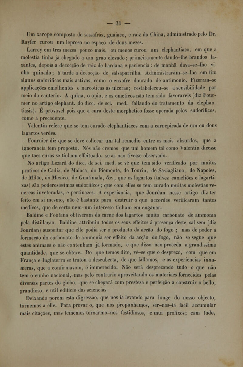Um xarope composto de sassafrás, guaiaco, e raiz da China, administrado pelo Dr. Rayfer curou um leproso no espaço de dous mezes. Larrey em três mezes pouco mais, ou menos curou um elephantiaco, em que a moléstia tinha já chegado a um gráo elevado; primeiramente dando-lhe brandos la- xantes, depois a decocção de raiz de bardana e paciência: de manhã dava-se-lhe vi- nho quinado; a tarde a decocção de salsaparrilha. Administraram-se-lhe em fim alguns sudoríficos mais activos, como o enxofre dourado de antimonio. Fizeram-se applicações emollientes e narcóticas ás ulceras; restabeleceu-se a sensibilidade por meio do cautério. A quina, o ópio, e os eméticos não tem sido favoráveis (diz Four- nier no artigo elephant. do dicc. de sei. med. fallando do tratamento da elephan- tiasis). E provável pois que a cura deste morphetico fosse operada pelos sudoríficos, como a precedente. Valentin refere que se tem curado elephantiacos com a carnepicada de um ou dous lagartos verdes. Fournier diz que se deve collocar um tal remédio entre os mais absurdos, que a ignorância tem proposto. Nós não cremos que urn homem tal como Valentin dicesse que taes curas se tinham effeituado, se as não tivesse observado. No artigo Lezard do dicc. de sei. med. se vè que tem sido verificado por muitos práticos de Cadiz, de Malaca, do Piemonte, de Tourin, de Saviagliano, de Nápoles, de Milão, do México, de Guatimala, &c., que os lagartos (talvez cameliões e lagarti- xas) são poderosíssimos sudoríficos; que com elles se tem curado muitas moléstias ve- néreas inveteradas, e pertinazes. A experiência, -que Jourdan nesse artigo diz ter feito em si mesmo, não é bastante para destruir o que accordes verificaram tantos médicos, que de certo nem-um interesse tinham em enganar. Baldine e Fontana obtiveram da carne dos lagartos muito carbonato de ammonia pela distillação. Baldine attribuiu todos os seus effeitos á presença deste sal sem (diz Jourdan) suspeitar que elle podia ser o produeto da acção do fogo ; mas de poder a formação do carbonato de ammonia ser effeito da acção do fogo, não se segue que estes animaes o não contenham já formado, e que disso não proceda a grandíssima quantidade, que se obteve. Do que temos dito, vè-se que o desprezo, com que em França e Inglaterra se tratou a descuberta, de que falíamos, e as experiências innu- meras, que a confirmavam, 6 immerecido. Não será desprezando tudo o que não tem o cunho nacional, mas pelo contrario aproveitando os materiaes fornecidos pelas diversas partes do globo, que se chegará com presteza e perfeição a construir o bello, grandioso, e útil edifício das sciencias. Deixando porém esta digressão, que nos ia levando para longe do nosso objecto, tornemos a elle. Para provar o, que nos propúnhamos, ser-nos-ia fácil accumular mais citações, mas tememos tornarmo-nos fastidiosos, e mui prolixos; com tudo,