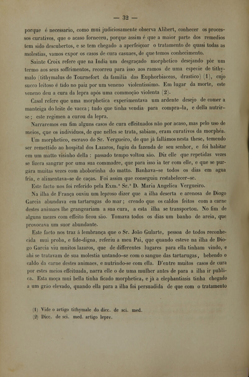 porque é necessário, como mui judiciosamente observa Alibert, conhecer os proces- sos curativos, que o acaso forneceu, porque assim é que a maior parte dos remédios tem sido descubertos, e se tem chegado a aperfeiçoar o tratamento de quasi todas as moléstias, vamos expor os casos de cura casuaes,de que temos conhecimento. Sainte Croix refere que na índia um desgraçado morphetico desejando pòr um termo aos seus soffrimentos, recorreu para isso aos ramos de uma espécie de tithy- malo (tithymalus de Tournefort da família das Euphorbiaceas, drástico) (1), cujo sueco leitoso é tido no paiz por um veneno violentíssimo. Em lugar da morte, este veneno deu a cura da lepra após uma commoção violenta (2). Casal refere que uma morphetica experimentava um ardente desejo de comer a manteiga do leite de vacca; tudo que tinha vendia para compra-la, e delia nutrir- se ; este regimen a curou da lepra. Narraremos em fim alguns casos de cura effeituados não por acaso, mas pelo uso de meios, que os indivíduos, de que nelles se trata, sabiam, eram curativos da morphéa. Um morphetico, escravo do Sr. Vergueiro, de que já falíamos nesta these, temendo ser remettido ao hospital dos Lázaros, fugiu da fazenda de seu senhor, e foi habitar em um matto visinho delia : passado tempo voltou são. Diz elle que repetidas vezes se fizera sangrar por uma sua commadre, que para isso ia ter com elle, e que se pur- gara muitas vezes com aboborinha do matto. Banhava-se todos os dias em agua fria, e alimentava-se de caças. Foi assim que conseguiu restabelecer-se. Este facto nos foi referido pela Exm.a Sr.a D. Maria Angélica Vergueiro. Na ilha de França ouviu um leproso dizer que a ilha deserta e arenosa de Diogo Garcia abundava em tartarugas do mar; crendo que os caldos feitos com a carne destes anirnaes lhe grangeariam a sua cura, a esta ilha se transportou. No fim de alguns mezes com effeito ficou são. Tomava todos os dias um banho de areia, que provocava um suor abundante. Este facto nos traz á lembrança que o Sr. João Gularte, pessoa de todos reconhe- cida mui proba, e fide-digna, referiu a meu Pai, que quando esteve na ilha de Dio- go Garcia viu muitos lázaros, que de diíferentes lugares para ella tinham vindo, e ahi se tratavam de sua moléstia untando-se com o sangue das tartarugas, bebendo o caldo da carne destes anirnaes, e nutrindo-se com ella. D'entre muitos casos de cura por estes meios effeituada, narra elle o de uma mulher antes de para a ilha ir publi- ca. Esta moça mui bella tinha ficado morphetica; e já a elephantiasis tinha chegado a um gráo elevado, quando ella para a ilha foi persuadida de que com o tratamento (1) Vide o artigo tithymale do dicc. de sei. med. ■2) Dicc. de sei. med. artigo lepre.