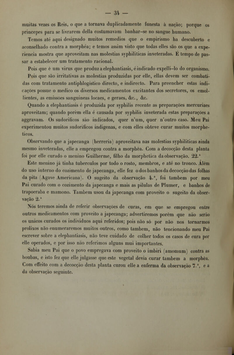 — 3* — muitas vezes os Reis, o que a tornava duplicadamente funesta á nação; porque os princepes para se livrarem delia costumavam banhar-se no sangue humano. Temos até aqui designado muitos remédios que o empirismo ha descuberto e aconselhado contra a morphéa; e temos assim visto que todas elles são os que a expe- riência mostra que aproveitam nas moléstias syphiliticas inveteradas. E tempo de pas- sar a estabelecer um tratamento racional. Pois que é um virus que produz a elephantiasis, é indicado expelli-lo do organismo. Pois que são irritativas as moléstias produzidas por elle, ellas devem ser combati- das com tratamento antiphlogistico directo, e indirecto. Para preencher estas indi- cações possue o medico os diversos medicamentos excitantes dos secretores, os emol- lientes, as emissões sanguíneas locaes, e geraes, &c., &c. Quando a elephantiasis é produzida por syphilis recente as preparações mercuriaes aproveitam; quando porem ella é causada por syphilis inveterada estas preparações a aggravam. Os sudoríficos são indicados, quer n'um, quer n'outro caso. Meu Pai experimentou muitos sudoríficos indígenas, e com elles obteve curar muitos morphe- ticos. Observando que a japecanga (herreria) aproveitava nas moléstias syphiliticas ainda mesmo inveteradas, elle a empregou contra a morphéa. Com a decocção desta planta foi por elle curado o menino Guilherme, filho da morphetica da observação. 22.a Este menino já tinha tubérculos por todo o rosto, membros, e até no tronco. Além do uso interno do cozimento de japecanga, elle fez o dos banhos da decocção das folhas da pita (Agave Americana). O sugeito da observação 4.% foi também por meu Pai curado com o cozimento da japecanga e mais as pílulas de Plumer, e banhos de trapoeraba e mamono. Também usou da japecanga com proveito o sugeito da obser- vação 2.a Nós teremos ainda de referir observações de curas, em que se empregou entre outros medicamentos com proveito a japecanga; advertiremos porém que não serão os únicos curados os indivíduos aqui referidos; pois não só por não nos tornarmos prolixos não enumeraremos muitos outros, como também, não tencionando meu Pai escrever sobre a elephantiasis, não teve cuidado de colher todos os casos de cura por elle operados, e por isso não referimos alguns mui importantes. Sabia meu Pai que o povo empregava com proveito o imbiri (amomum) contra as boubas, e isto fez que elle julgasse que este vegetal devia curar também a morphéa. Com effeito com a decocção desta planta curou elle a enferma da observação 7.a, e a da observação seguinte.