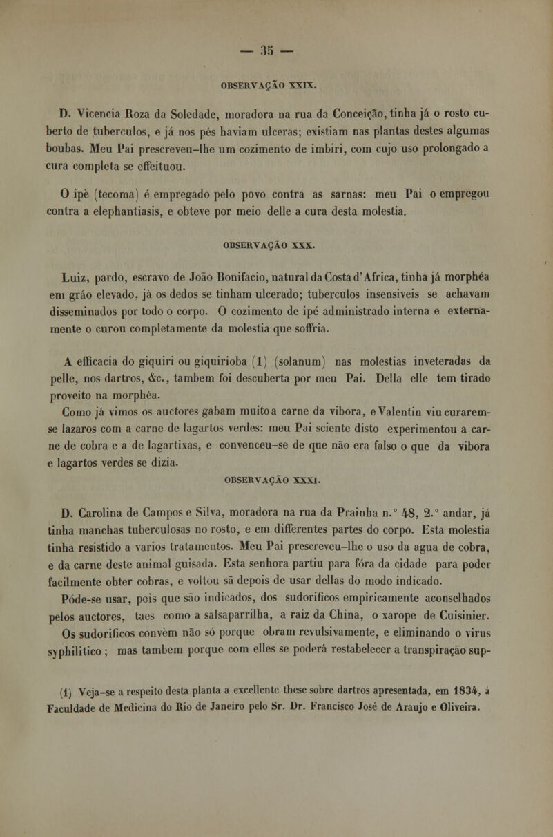 OBSERVAÇÃO XXIX. D. Vicencia Roza da Soledade, moradora na rua da Conceição, tinha já o rosto cu- berto de tubérculos, e já nos pés haviam ulceras; existiam nas plantas destes algumas boubas. Meu Pai prescreveu-lhe um cozimento de imbiri, com cujo uso prolongado a cura completa se effeituou. O ipè (tecoma) é empregado pelo povo contra as sarnas: meu Pai o empregou contra a elephantiasis, e obteve por meio delle a cura desta moléstia. OBSERVAÇÃO XXX. Luiz, pardo, escravo de João Bonifácio, natural da Costa d'Africa, tinha já morphéa em gráo elevado, já os dedos se tinham ulcerado; tubérculos insensíveis se achavam disseminados por todo o corpo. O cozimento de ipé administrado interna e externa- mente o curou completamente da moléstia que soffria. A efíicacia do giquiri ou giquirioba (1) (solanum) nas moléstias inveteradas da pelle, nos dartros, &c, também foi descuberta por meu Pai. Delia elle tem tirado proveito na morphéa. Como já vimos os auctores gabam muitoa carne da vibora, eValentin viucurarem- se lázaros com a carne de lagartos verdes: meu Pai sciente disto experimentou a car- ne de cobra e a de lagartixas, e convenceu-se de que não era falso o que da vibora e lagartos verdes se dizia. OBSERVAÇÃO XXXI. D. Carolina de Campos e Silva, moradora na rua da Prainha n.° 48, 2.° andar, já tinha manchas tuberculosas no rosto, e em differentes partes do corpo. Esta moléstia tinha resistido a vários tratamentos. Meu Pai prescreveu-lhe o uso da agua de cobra, e da carne deste animal guisada. Esta senhora partiu para fora da cidade para poder facilmente obter cobras, e voltou sã depois de usar delias do modo indicado. Póde-se usar, pois que são indicados, dos sudoríficos empiricamente aconselhados pelos auctores, taes como a salsaparrilha, a raiz da China, o xarope de Cuisinier. Os sudoríficos convém não só porque obram revulsivãmente, e eliminando o vírus syphilitico; mas também porque com elles se poderá restabelecer a transpiração sup- (1) Veja-se a respeito desta planta a excellente these sobre dartros apresentada, em 1834, á Faculdade de Medicina do Rio de Janeiro pelo Sr. Dr. Francisco José de Araújo e Oliveira.