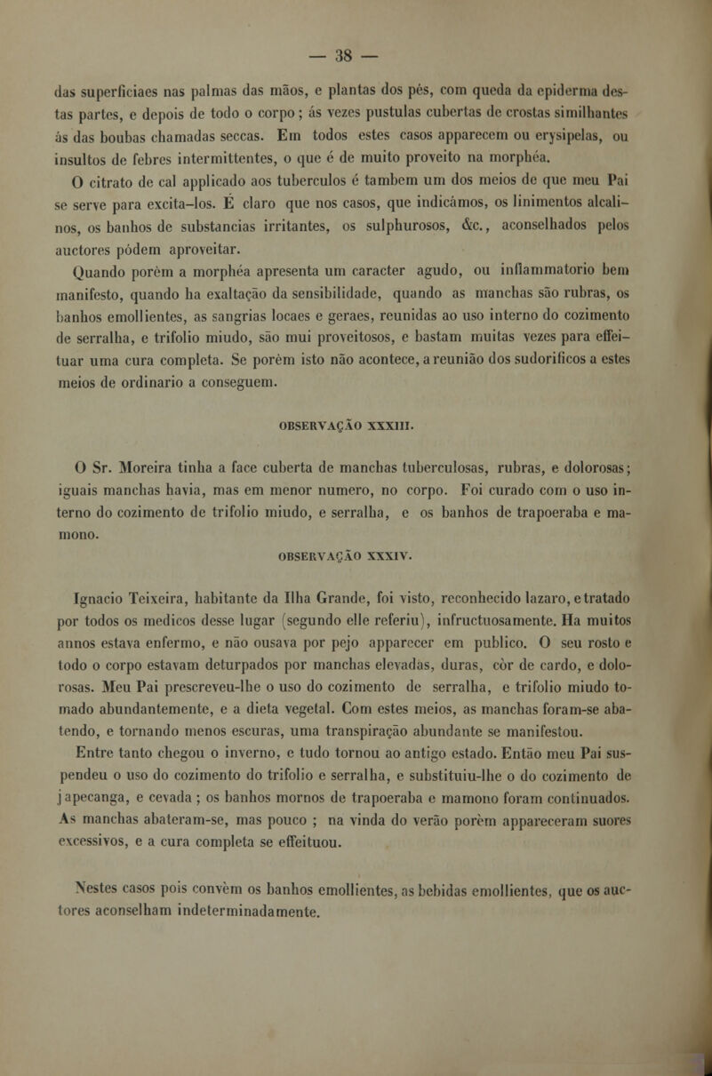 das superficiaes nas palmas das mãos, e plantas dos pés, com queda da epidemia des- tas partes, e depois de todo o corpo; ás vezes pústulas cubertas de crostas similhantes ás das boubas chamadas seccas. Em todos estes casos apparecem ou erysipelas, ou insultos de febres intermittentes, o que é de muito proveito na morphéa. O citrato de cal applicado aos tubérculos é também um dos meios de que meu Pai se serve para excita-los. É claro que nos casos, que indicámos, os linimentos alcali- nos, os banhos de substancias irritantes, os sulphurosos, &c., aconselhados pelos auctores podem aproveitar. Quando porém a morphéa apresenta um caracter agudo, ou inflammatorio bem manifesto, quando ha exaltação da sensibilidade, quando as manchas são rubras, os banhos emollientes, as sangrias locaes e geraes, reunidas ao uso interno do cozimento de serralha, e trifolio miúdo, são mui proveitosos, e bastam muitas vezes para effei- tuar uma cura completa. Se porém isto não acontece, a reunião dos sudoriíicos a estes meios de ordinário a conseguem. OBSERVAÇÃO XXXIII. O Sr. Moreira tinha a face cuberta de manchas tuberculosas, rubras, e dolorosas; iguais manchas havia, mas em menor numero, no corpo. Foi curado com o uso in- terno do cozimento de trifolio miúdo, e serralha, e os banhos de trapoeraba e ma- mono. OBSERVAÇÃO XXXIV. Ignacio Teixeira, habitante da Ilha Grande, foi visto, reconhecido lazaro, e tratado por todos os médicos desse lugar (segundo elle referiu), infructuosamente. Ha muitos annos estava enfermo, e não ousava por pejo apparecer em publico. O seu rosto e todo o corpo estavam deturpados por manchas elevadas, duras, còr de cardo, e dolo- rosas. Meu Pai prescreveu-lhe o uso do cozimento de serralha, e trifolio miúdo to- mado abundantemente, e a dieta vegetal. Com estes meios, as manchas foram-se aba- tendo, e tornando menos escuras, uma transpiração abundante se manifestou. Entre tanto chegou o inverno, e tudo tornou ao antigo estado. Então meu Pai sus- pendeu o uso do cozimento do trifolio e serralha, e substituiu-lhe o do cozimento de japecanga, e cevada ; os banhos mornos de trapoeraba e mamono foram continuados. As manchas abateram-se, mas pouco ; na vinda do verão porém appareceram suores excessivos, e a cura completa se eífeituou. Nestes casos pois convém os banhos emollientes, as bebidas emollientes, que os auc- tores aconselham indeterminadamente.