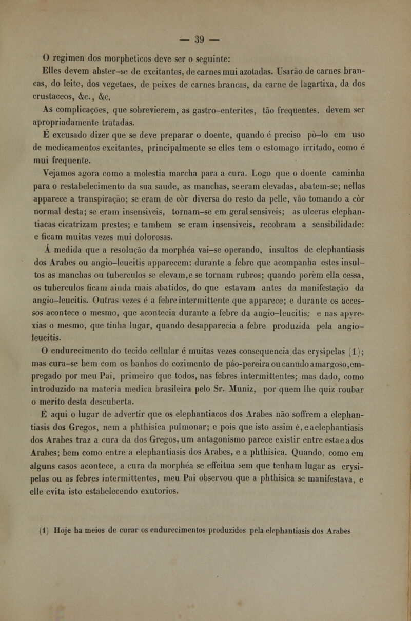 O regimen dos morpheticos deve ser o seguinte: Elles devem abster-se de excitantes, de carnes mui azotadas. Usarão de carnes bran- cas, do leite, dos vegetaes, de peixes de carnes brancas, da carne de lagartixa, da dos crustáceos, &c., &c. As complicações, que sobrevierem, as gastro-enterites, tão frequentes, devem ser apropriadamente tratadas. E excusado dizer que se deve preparar o doente, quando é preciso pò-lo em uso de medicamentos excitantes, principalmente se elles tem o estômago irritado, como 6 mui frequente. Vejamos agora como a moléstia marcha para a cura. Logo que o doente caminha para o restabelecimento da sua saúde, as manchas, seeram elevadas, abatem-se; nellas apparece a transpiração; se eram de còr diversa do resto da pelle, vão tomando a còr normal desta; se eram insensíveis, tornam-se em geral sensíveis; as ulceras elephan- tiacas cicatrizam prestes; e também se eram insensiveis, recobram a sensibilidade: e ficam muitas vezes mui dolorosas. A medida que a resolução da morphéa vai-se operando, insultos de elephantiasis dos Árabes ou angio-leucitis apparecem: durante a febre que acompanha estes insul^- tos as manchas ou tubérculos se elevam,e se tornam rubros; quando porem ella cessa, os tubérculos ficam ainda mais abatidos, do que estavam antes da manifestação da angio-leucitis. Outras vezes é a febreintermittente que apparece; e durante os acces- sos acontece o mesmo, que acontecia durante a febre da angio-leucitis; e nas apyre- xias o mesmo, que tinha lugar, quando desapparecia a febre produzida pela angio- leucitis. O endurecimento do tecido cellular é muitas vezes consequência das erysipelas (1); mas cura-se bem com os banhos do cozimento de páo-pereira ou canudo amargoso,em- pregado por meu Pai, primeiro que todos, nas febres intermittentes; mas dado, como introduzido na matéria medica brasileira pelo Sr. Muniz, por quem lhe quiz roubar o mérito desta descuberta. É aqui o lugar de advertir que os elephantiacos dos Árabes não sofFrem a elephan- tiasis dos Gregos, nem a phthisica pulmonar; e pois que isto assim é,eaclephantiasis dos Árabes traz a cura da dos Gregos,um antagonismo parece existir entre estaeados Árabes; bem como entre a elephantiasis dos Árabes, e a phthisica. Quando, como em alguns casos acontece, a cura da morphéa se efícitua sem que tenham lugar as erysi- pelas ou as febres intermittentes, meu Pai observou que a phthisica se manifestava, e elle evita isto estabelecendo exutorios. (1) Hoje ha meios de curar os endurecimentos produzidos pela elephantiasis dos Árabes