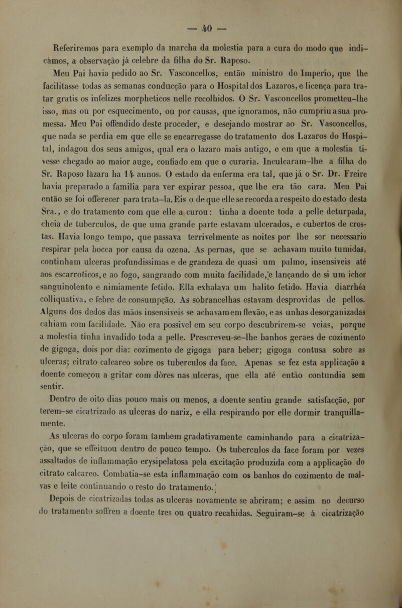 Referiremos para exemplo da marcha da moléstia para a cura do modo que indi- cámos, a observação já celebre da filha do Sr. Raposo. Meu Pai havia pedido ao Sr. Vasconcellos, então ministro do Império, que lhe facilitasse todas as semanas conducção para o Hospital dos Lázaros, e licença para tra- tar grátis os infelizes morpheticos nelle recolhidos. O Sr. Vasconcellos prometteu-lhe isso, mas ou por esquecimento, ou por causas, que ignoramos, não cumpriu a sua pro- messa. Meu Pai offendido deste proceder, e desejando mostrar ao Sr. Vasconcellos, que nada se perdia em que elle se encarregasse do tratamento dos Lázaros do Hospi- tal, indagou dos seus amigos, qual era o lazaro mais antigo, e em que a moléstia ti- vesse chegado ao maior auge, confiado em que o curaria. Inculcaram-lhe a filha do Sr. Raposo lázara ha 14 annos. O estado da enferma era tal, que já o Sr. Dr. Freire havia preparado a familia para ver expirar pessoa, que lhe era tão cara. Meu Pai então se foi offerecer para trata-la. Eis o de que elle se recorda a respeito doestado desta Sra., e do tratamento com que elle a curou: tinha a doente toda a pelle deturpada, cheia de tubérculos, de que uma grande parte estavam ulcerados, e cubertos de cros- tas. Havia longo tempo, que passava terrivelmente as noites por lhe ser necessário respirar pela bocca por causa da ozena. As pernas, que se achavam muito túmidas, continham ulceras profundíssimas e de grandeza de quasi um palmo, insensiveis até aos escarroticos,e ao fogo, sangrando com muita facilidade,[e lançando de si um ichor sanguinolento e nimiamente fétido. Ella exhalava um hálito fétido. Havia diarrhéa colliquativa, e febre de consumpção. As sobrancelhas estavam desprovidas de pellos. Alguns dos dedos das mãos insensiveis se achavam em flexão, e as unhas desorganizadas eahiam com facilidade. Não era possivel em seu corpo descubrirem-se veias, porque a moléstia tinha invadido toda a pelle. Prescreveu-se-lhe banhos geraes de cozimento de gigoga, dois por dia: cozimento de gigoga para beber; gigoga contusa sobre as ulceras; citrato calcareo sobre os tubérculos da face. Apenas se fez esta applicação a doente começou a gritar com dores nas ulceras, que ella até então contundia sem sentir. Dentro de oito dias pouco mais ou menos, a doente sentiu grande satisfacção, por terem-se cicatrizado as ulceras do nariz, e ella respirando por elle dormir tranquila- mente. As ulceras do corpo foram também gradativamente caminhando para a cicatriza- ção, que se effeituou dentro de pouco tempo. Os tubérculos da face foram por vezes assaltados de inflammação erysipelatosa pela excitação produzida com a applicação do citrato calcareo. Combatia-se esta inflammação com os banhos do cozimento de mal- vas e leite continuando o resto do tratamento. Depois de cicatrizadas todas as ulceras novamente se abriram; e assim no decurso do tratamento soífreu a doente três ou quatro recahidas. Seguiram-se á cicatrização