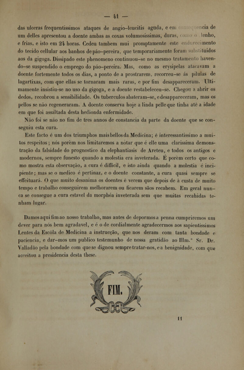 das ulceras frequentíssimos ataques de angio-leucitis aguda, een cia de um delles apresentou a doente ambas as coxas volumosíssimas, duras, • m > o lenho, e frias, e isto em 24 horas. Cedeu também mui promptamente este endurecimento do tecido cellular aos banhos depáo-pereira, que temporariamente foram substituídos aos da gigoga. Dissipado este phenomeno continuou-se no mesmo tratamento haven- do-se suspendido o emprego do páo-pereira. Mas, como as erysipelas atacavam a doente fortemente todos os dias, a ponto de a prostrarem, recorreu-se ás pílulas de lagartixas, com que ellas se tornaram mais raras, e por fim desappareceram. Ulti- mamente insistiu-se no uso da gigoga, e a doente restabeleceu-se. Chegou a abrir os dedos, recobrou a sensibilidade. Os tubérculosabateram-se, edesappareceram, mas os pellos se não regeneraram. A doente conserva hoje a linda pelleque tinha até a idade em que foi assaltada desta hedionda enfermidade. Não foi se não no fim de três annos de constância da parte da doente que se con- seguiu esta cura. Este facto é um dos triumphos maisbellosda Medicina; é interessantíssimo a mui- tos respeitos ; nós porem nos limitaremos a notar que é elle uma claríssima demons- tração da falsidade do prognostico da elephantiasis de Areteu, e todos os antigos e modernos, sempre funesto quando a moléstia era inveterada. E porem certo que co- mo mostra esta observação, a cura é diíficil, e isto ainda quando a moléstia é inci- piente; mas se o medico é pertinaz, e o doente constante, a cura quasi sempre se effeituará. O que muito desanima os doentes é verem que depois de á custa de muito tempo e trabalho conseguirem melhorarem ou ficarem sãos recahem. Em geral nun- ca se consegue a cura estável da morphéa inveterada sem que muitas recahidas te- nham lugar. Damos aqui fim ao nosso trabalho, mas antes de depormosa penna cumpriremos um dever para nós bem agradável, e é o de cordialmente agradecermos aos sapientissimos Lentes da Escola de Medicina a instrucção, que nos deram com tanta bondade e paciência, e dar-mos um publico testemunho de nossa gratidão ao Illm.0 Sr. Dr. Valladão pela bondade com que se dignou sempre tratar-nos, e a benignidade, com que acceitou a presidência desta these. 11