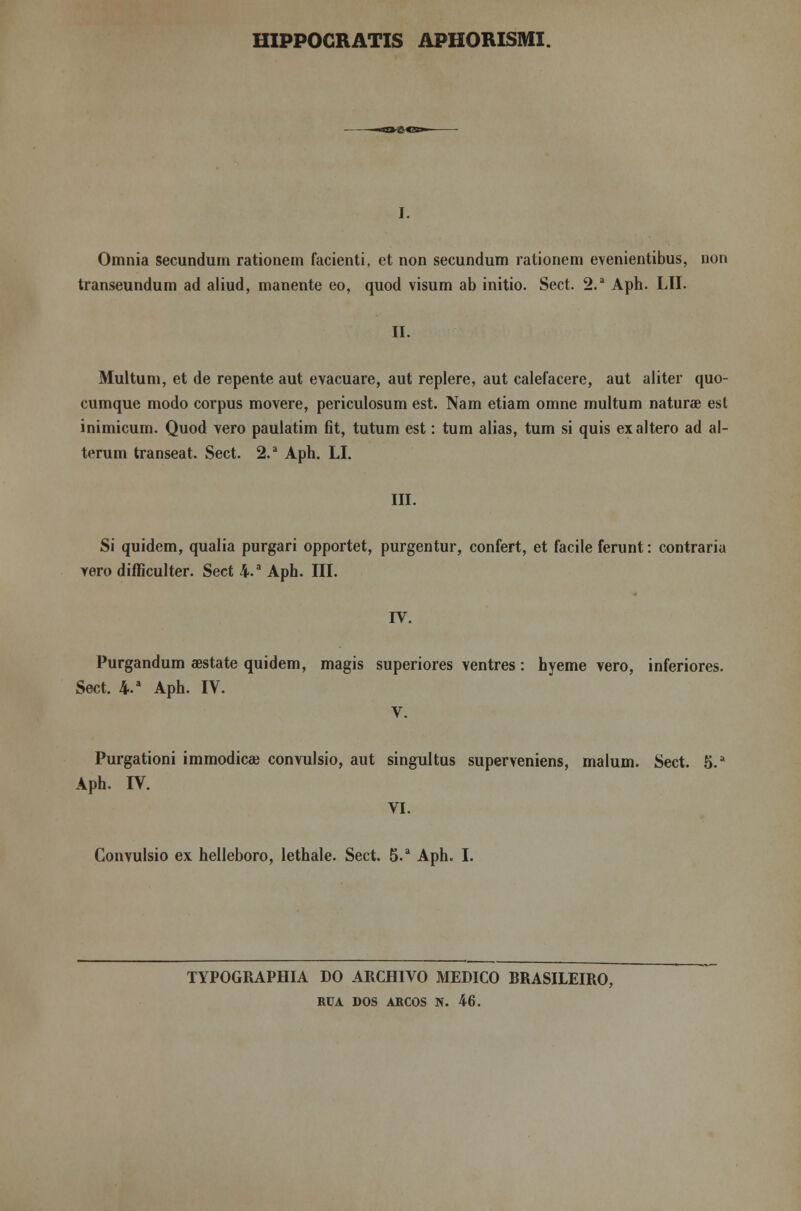 HIPPOCRATIS APHORISMI. Omnia secundum rationem facienti, et non secundum rationem evenientibus, non transeundum ad aliud, manente eo, quod visum ab initio. Sect. 2.a Aph. LII. II. Multum, et de repente aut evacuare, aut replere, aut calefacere, aut aliter quo- cumque modo corpus movere, periculosum est. Nam etiam omne multum naturae est inimicum. Quod vero paulatim íit, tutum est: tum alias, tum si quis ex altero ad al- terum transeat. Sect. 2.a Aph. LI. III. Si quidem, qualia purgari opportet, purgentur, confert, et facile ferunt: contraria yero difficulter. Sect 4.a Aph. III. IV. Purgandum aestate quidem, magis superiores ventres: hyeme vero, inferiores. Sect. 4a Aph. IV. V. Purgationi immodicai convulsio, aut singultus superveniens, malum. Sect. 5.a Aph. IV. VI. Convulsio ex helleboro, lethale. Sect. 5.a Aph. I. TYPOGRAPHIA DO ARCHIVO MEDICO BRASILEIRO, RUA DOS ARCOS N. 46.