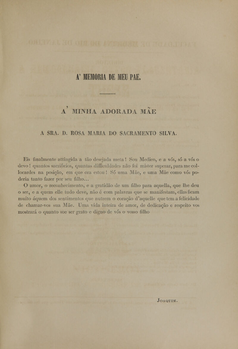 A' MEMORIA DE MEU PAE. a' MINHA ADORADA MAE A SRA. D. ROSA MARIA DO SACRAMENTO SILVA. Eis finalmente attingida a tão desejada meta ! Sou Medico, e a vó&, só a vós o devo! quantos sacrifícios, quantas difficuldades nâo foi mister superar, para me col- locarcles na posição, em que ora estou ! Só uma Mãe, e uma Mae como \ós po- deria tanto fazer por seu filho... O amor, o reconhecimento, e a gratidão de um filho para aquella, que lhe deu o ser, e a quem elle tudo deve, nâo 6 com palavras que se manifestam, ellas ficam muito áquem dos sentimentos que nutrem o coração d'aquelle que tem a felicidade de chamar-vos sua Mãe. Uma vida inteira de amor, de dedicação e respeito vos mostrará o quanto soe ser grato e digno de vós o vosso filho Joaquim.