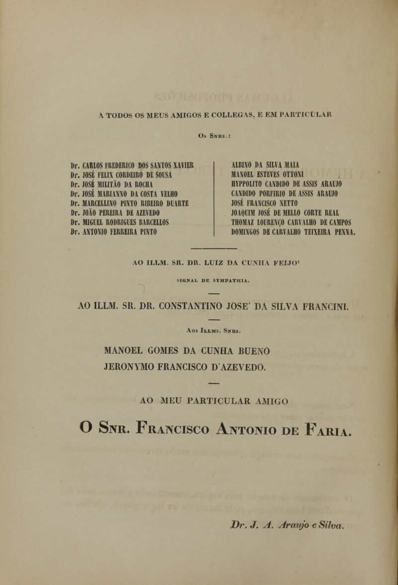 A TODOS OS MEUS AMIGOS E COLLEGAS, E EM PARTICULAR Os Snrs. : Br. CARLOS FREDERICO DOS SANTOS XAVIER Dr. JOSÉ FÉLIX CORDEIRO DE SOUSA Dr. JOSÉ MILITÃO DA ROCHA Dr. JOSÉ MARIANNO DA COSTA VELHO Dr. MARCELL1X0 PINTO RIBEIRO DUARTE Dr. JOÃO PEREIRA DE AZEVEDO Dr. MIGUEL RODRIGUES BARCELLOS Dr. ANTÓNIO FERREIRA PINTO ALBINO BA SILVA MAIA MANOEL ESTEVES OTTONI HYPPOLITO CÂNDIDO DE ASSIS ARAÚJO CÂNDIDO PORFÍRIO DE ASSIS ARAÚJO JOSÉ FRANCISCO NETTO JOAQUIM JOSÉ DE MELLO CORTE REAL THOMAZ LOURENÇO CARVALHO DE CAMPOS DOMINGOS DE CARVALHO TEIXEIRA PENNA. AO ILLM. SR. DR. LUIZ DA CUNHA FEIJÓ' MGN.U DE SYMPATHIA. 1 _ AO ILLM. SR. DR. CONSTANTINO JOSÉ' DA SILVA FRANCINI. Aos Illms. Snus. MANOEL GOMES DA CUNHA BUENO JERONYMO FRANCISCO DAZEVEDO. AO MEU PARTICULAR AMIGO O Snr. Francisco António de Faria. Dr. J. A. Araújo e Silva.