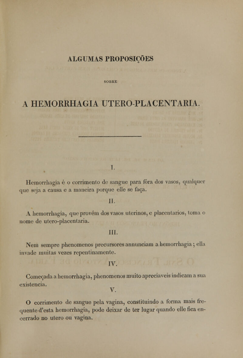 ALGUMAS PROPOSIÇÕES SOBRE A HEMORRHAGIA UTERO-PLACENTARIA. T. « Hemorrhagia é o corrimento de sangue para fora dos vasos, qualquer que seja a causa e a maneira porque elle se faça. II. A hemorrhagia, que provém dos vasos uterinos, e placentarios, toma o nome de utero-placentaria. III. Nem sempre phenomenos precursores annunciam a hemorrhagia; ella invade muitas vezes repentinamente. IV. Começada a hemorrhagia, phenomenos muito apreciáveis indicam a sua existência. V. O corrimento de sangue pela vagina, constituindo a forma mais fre- quente d'esta hemorrhagia, pode deixar de ter lugar quando elle fica en- cerrado no útero ou vagina.