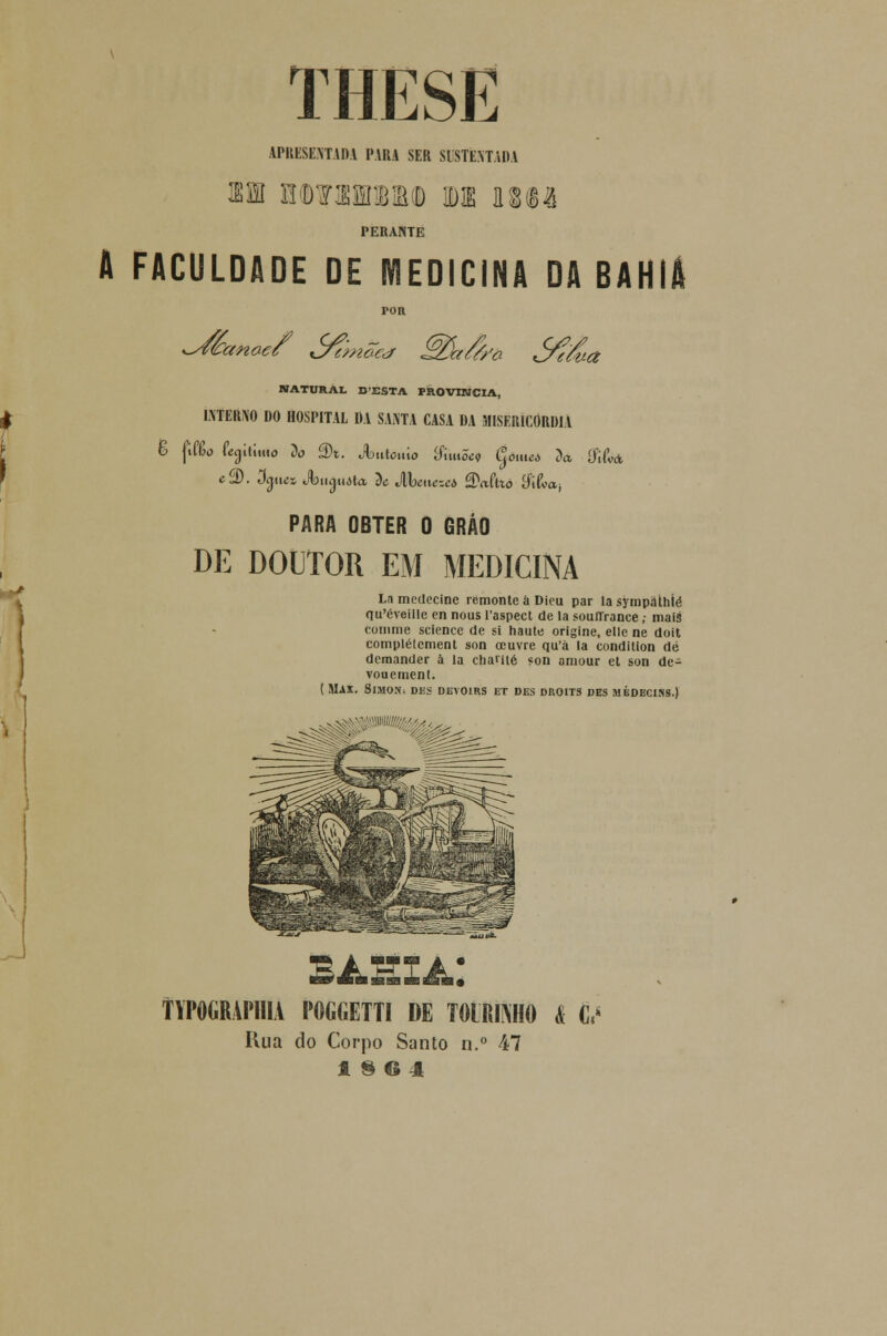 THESE APRESENTADA PARA SER SUSTENTADA 311 0(D¥!!1BM 11 n®& PERANTE A FACULDADE DE MEDICINA DA BAHIA POR NATURAL D'ESTA PROVÍNCIA, ^ INTERNO DO HOSPITAL DA SANTA CASA DA MISERICÓRDIA 6 ftfâo feailimo Do â)t. Ã>iúcmo &m5ei Como Da íMá f e2). 3aues Jbng.uita De JIWcícA SXtftto $iha; PARA OBTER 0 GRÁO DE DOUTOR EM MEDICINA La medecine remonte íi Dicu par la sympathíé qu'éveille en nous 1'aspect de la souíTrance; mais comme science de si haute origine, elle ne doit complétcment son ocuvre qu'á la condition dé demander à la chame «on aniour et son de- vouement. ( Max. Simoní dbs devoirs et des droits des médeciss.) f YPOGRAPIIIA POGGETTI DE T01MNH0 I É<* Hua do Corpo Santo n.° 47 1§64