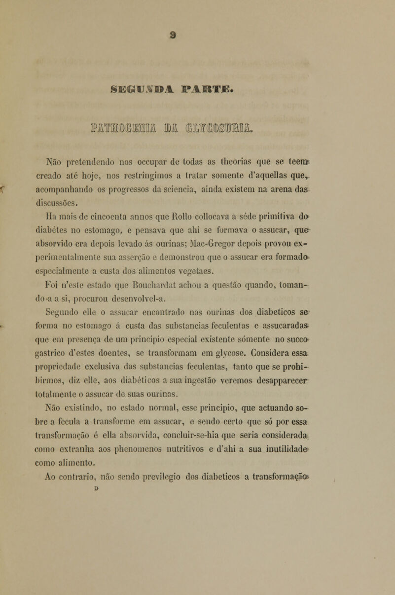 SE«U3Í»A. PARTE* Não pretendendo nos occupar de todas as theorias que se teeni- creado até hoje, nos restringimos a tratar somente d'aquellas que, acompanhando os progressos da sciencia, ainda existem na arena das discussões. Ha mais de cincoenta annos que Rollo collocava a sede primitiva do diabetes no estômago, e pensava que ahi se formava o assucar, que* absorvido era depois levado ás ourinas; Mac-Gregor depois provou ex- perimentalmente sua asserção c demonstrou que o assucar era formada especialmente a custa dos alimentos vegetaes. Foi n'cstc estado que Bouchardat achou a questão quando, toman- do-a a si, procurou descnvolvcl-a. Segundo elle o assucar encontrado nas ourinas dos diabéticos se forma no estômago á custa das substancias feculentas e assucaradas- que em presença de um principio especial existente somente no sueco gástrico d'estes doentes, se transformam em glycose. Considera essa propriedade exclusiva das substancias feculentas, tanto que se prohi- birmos, diz elle, aos diabéticos a sua ingestão veremos desapparecer totalmente o assucar de suas ourinas. Não existindo, no estado normal, esse principio, que actuando so- bre a fécula a transforme em assucar, e sendo certo que só por essa transformação é ella absorvida, concluir-se-hia que seria considerada, como extranha aos phenomenos nutritivos e d'ahi a sua inutilidade como alimento. Ao contrario, não sendo previlegio dos diabéticos a transformação-