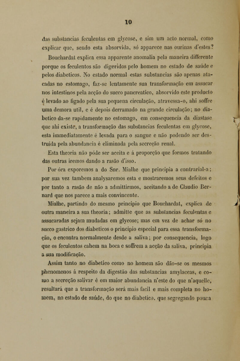 das substancias feculentas cm glycose, e sim um acto normal, como explicar que, sendo esta absorvida, só apparece nas ourinas d'cstes? Bouchardat explica essa apparente anomalia pela maneira diíTerente porque os feculentos são digeridos pelo homem no estado de saúde e pelos diabéticos. No estado normal estas substancias são apenas ata- cadas no estômago, faz-se lentamente sua transformação em assucar nos intestinos pela acção do sueco pancreatico, absorvido este produeto é levado ao fígado pela sua pequena circulação, atravessa-o, ahi soffVe uma demora útil, c é depois derramado na grande circulação; no dia- bético da-se rapidamente no estômago, em consequência da diastasc que ahi existe, a transformação das substancias feculentas em glycose, esta immediatamente é levada para o sangue e não podendo ser des- truída pela abundância é eliminada pela secreção renal. Esta theoria não pôde ser aceita e á proporção que formos tratando das outras iremos dando a rasão d'isso. Poróra exporemos a do Snr. Mialhe que principia a contrarial-a; por sua vez também analysaremos esta e mostraremos seus defeitos e por tanto a rasão de não a admittirmos, aceitando a de Cláudio Ber- nard que nos parece a mais convincente. Mialhe, partindo do mesmo principio que Bouchardat, explica de outra maneira a sua theoria; admitte que as substancias feculentas e assucaradas sejam mudadas om glycose; mas em vez de achar só no sueco gástrico dos diabéticos o principio especial para essa transforma- ção, o encontra normalmente desde a saliva; por consequência, logo que os feculentos cahem na boca c soffrem a acção da saliva, principia a sua modificação. Assim tanto no diabético como no homem são dão-se os mesmos phenomeflos á respeito da digestão das substancias amylaceas, e co- mo a secreção salivar é em maior abundância n'este do que n'aquelle, resultará que a transformação será mais fácil e mais completa no ho- mem* no estado, de saúde, do que no diabético, que segregando pouca