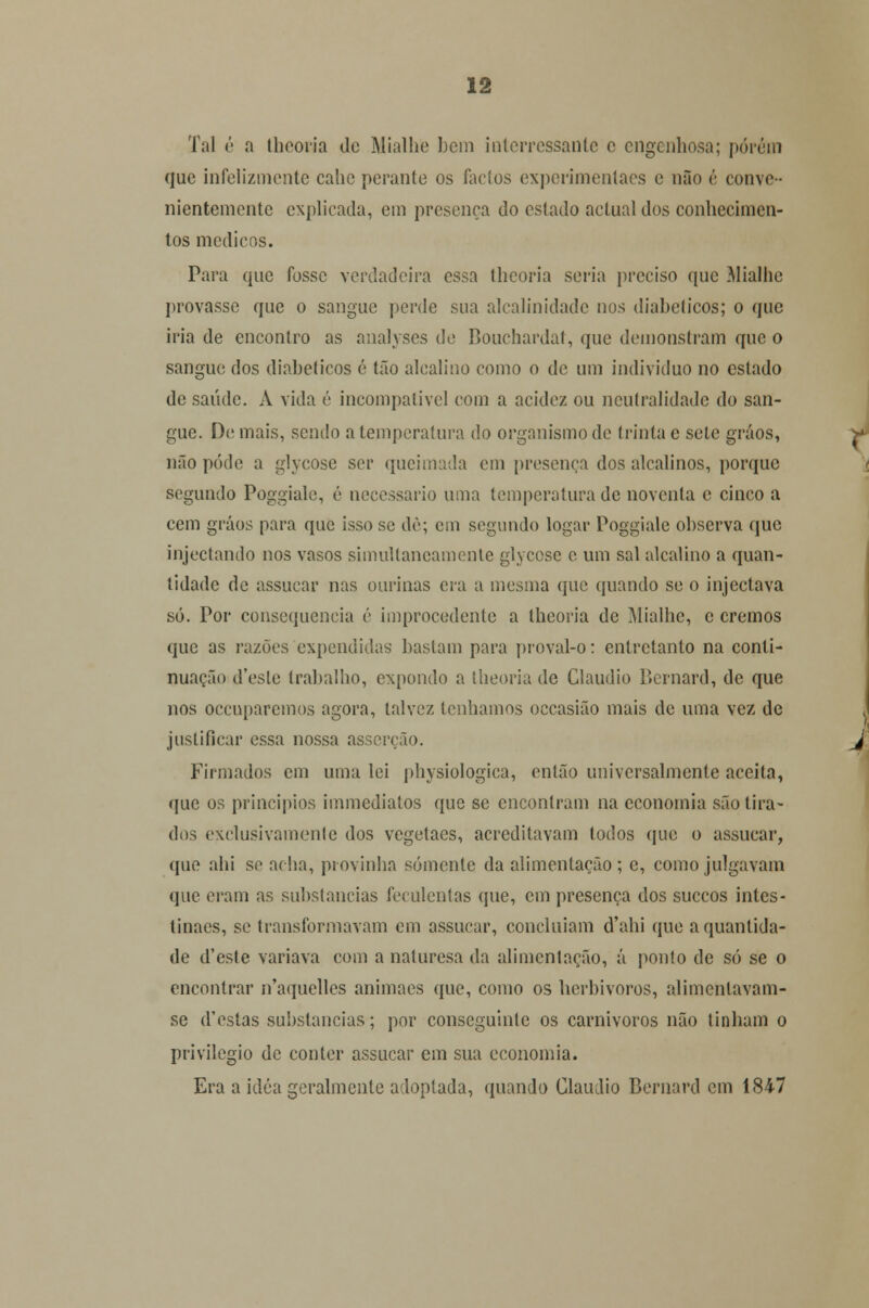 Tal é a thcoria de Mialhe bem interressante c engenhosa; porém que infelizmente calie perante os factos experimentaes e não é come nientemente explicada, cm presença do estado actual dos conhecimen- tos médicos. Para que fosse verdadeira essa theoria seria preciso que Mialhe provasse que o sangue perde sua alcalinidade nos diabéticos; o que iria de encontro as analyses de Bouchardat, que demonstram que o sangue dos diabéticos é tão alcalino como o de um individuo no estado de saúde. A vida é incompatível com a acidez ou neutralidade do san- gue. Demais, sendo a temperatura do organismo de trinta c sele gráos, não pode a glycose ser queimada cm presença dos alcalinos, porque segundo Poggiale, é necessário unia temperatura de noventa e cinco a cem gráos para que isso se dê; cm segundo logar Poggiale observa que injectando nos vasos simultaneamente glycose c um sal alcalino a quan- tidade de assucar nas ourinas era a mesma que quando se o injectava só. Por consequência é improcedente a thcoria de Mialhe, c cremos que as razões expendidas bastam para proval-o: entretanto na conti- nuação desle trabalho, expondo a theoria de Cláudio Bcrnard, de que nos oceuparemos agora, talvez lenhamos occasião mais de uma vez de justificar essa nossa asserção. Firmados cm uma lei physiologica, então universalmente aceita, que os princípios immediatos que se encontram na economia são tira- dos exclusivamente dos vegetaes, acreditavam todos que o assucar, que ahi se acha, provinha somente da alimentação ; e, como julgavam que eram as substancias feculentas que, em presença dos suecos intes- tinaes, se transformavam em assucar, concluíam d'ahi que a quantida- de d'este variava com a naturesa da alimentação, á ponto de só se o encontrar n'aquclles animaes que, como os herbívoros, alimcnlavam- se d'estas substancias; por conseguinte os carnívoros não tinham o privilegio de conter assucar em sua economia. Era a idéa geralmente adoptada, quando Cláudio Bernard em 1847