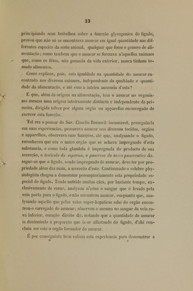 principiando seus trabalhos sobre a funeção glycogenica do fígado, provou que não só se encontrava assucar em igual quantidade nas dif- ferentes espécies da serie animal, qualquer que fosse o género de ali- mentação; como também que o assucar se formava naquelles animaes que, como os fetos, não gosando da vida exterior, nunca tinham to- mado alimenlos. Como explicar, pois, esta igualdade na quantidade do assucar en - contrado nos diversos animaes, independente da qualidade e quanti- dade da alimentação, c até com a inteira ausência d'esta? É que, além da origem na alimentação, tem o assucar no organis- mo mesmo uma origem inteiramente distincta e independente da pri- meira, dirigida talvez por algum órgão ou apparelho encarregado de exercer esta funeção. Tal era o pensar do Snr. Cláudio Bernard: incansável, proseguindo em suas experiências, procurava assucar nos diversos tecidos, órgãos e apparclhos, observava suas funeções, até que, analysando o fígado, reconheceu que era o único órgão que se achava impregnado d'csta substancia, e como toda glândula é impregnada do produelo de sua secreção, o lesliculo do esperma, o pâncreas do sueco pancrealico &c. seguc-se que o fígado, sendo impregnado de assucar, deve ter por pro- priedade além das mais, a secreção d'este. Continuando o celebre phy- siologista chegou a demonstar peremptoriamente esta propriedade es- pecial do fígado. Tendo nutrido muitos cães, por bastante tempo, ex- clusivamente de carne, analysou n'estes o sangue que é levado pela veia porta para o íigado, e não encontrou assucar, emquanto que, ana- lysando aquelle que pelas veias super-hepaticas sahe do órgão encon- trou-o carregado de assucar; observou o mesmo no sangue da veia ca- va inferior, coração direito &c. notando que a quantidade de assucar ia diminuindo á proporção que ia-sc affastando do fígado, d'ahi con- cluiu ser este o órgão formador do assucar. É por conseguinte bem valiosa esta experiência para demonstrar a