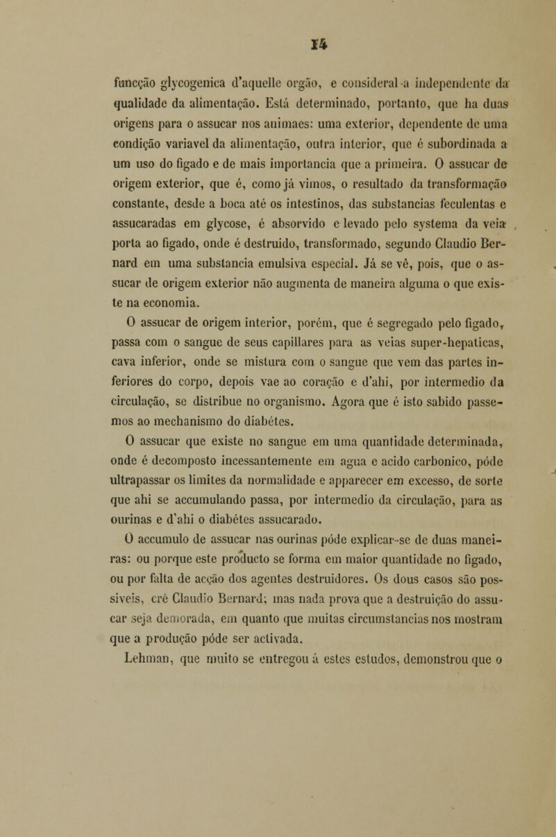 u funcção glycogeniea d'aquclle órgão, e considerai a independente da qualidade da alimentação. Está determinado, portanto, que ha duas origens para o assucar nos animaes: uma exterior, dependente de uma condição variável da alimentação, outra interior, que é subordinada a um uso do fígado e de mais importância que a primeira. O assucar de origem exterior, que é, como já Yimos, o resultado da transformação constante, desde a Loca até os intestinos, das substancias feculentas e assucaradas em glycose, é absorvido e levado pelo systema da veia porta ao fígado, onde é destruído, transformado, segundo Cláudio Ber- nard em uma substancia emulsiva especial. Já se vê, pois, que o as- sucar de origem exterior não augmenta de maneira alguma o que exis- te na economia. O assucar de origem interior, porém, que é segregado pelo fígado, passa com o sangue de seus capillares para as veias super-hepaticas, cava inferior, onde se mistura com o sangue que vem das partes in- feriores do corpo, depois vae ao coração e dahi, por intermédio da circulação, se distribue no organismo. Agora que é isto sabido passe- mos ao mechanismo do diabetes. O assucar que existe no sangue em uma quantidade determinada, onde é decomposto incessantemente em agua e acido carbónico, pôde ultrapassar os limites da normalidade e apparecer em excesso, de sorte que ahi se accumulando passa, por intermédio da circulação, para as ourinas e d'ahi o diabetes assucarado. 0 accumulo de assucar nas ourinas pôde explicar-sc de duas manei- ras: ou porque este produeto se forma em maior quantidade no fígado, ou por falta de acção dos agentes destruidores. Os dous casos são pos- síveis, crê Cláudio Bernard; mas nada prova que a destruição do assu- car seja demorada, em quanto que muitas circumstancias nos mostram que a produção pôde ser activada. Lehman, que muito se entregou á estes estudos, demonstrou que o