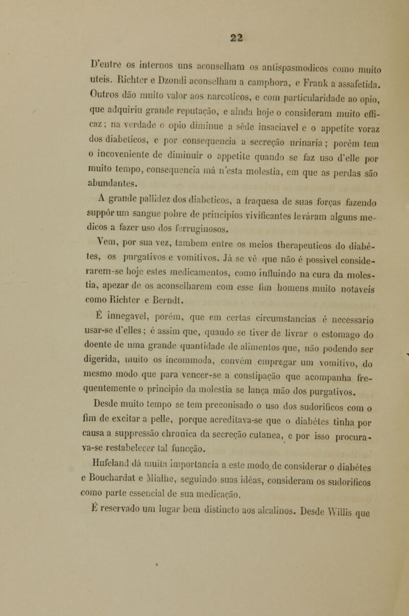 D'entre os internos uns aconselham os antispasmodicos como muito úteis. Richter e Dzondi aconselham a camphora, e Frank a assafetida. Outros dão muito valor aos narcóticos, e com particularidade ao ópio, que adquiriu grande reputação, e ainda hoje o consideram muito effi- caz; na verdade o ópio diminue a sede insaciável e o appetite voraz dos diabéticos, e por consequência a secreção urinaria; porém tem o incoveniente de diminuir o appetite quando se faz uso d'elle por muito tempo, consequência má nesta moléstia, em que as perdas são abundantes. A grande pallidez dos diabéticos, a íraquesa de suas forças fazendo suppôrum sangue pobre de princípios vivificantes levaram alguns mé- dicos a fazer uso dos ferruginosos. Vem, por sua vez, lambem entre os meios therapeuticos do diabe- tes, os purgativos e voinilivos. Já se vê que não é possível conside- rarem-se hoje estes medicamentos, como influindo na cura da molés- tia, apezar de os aconselharem com esse fim homens muito notáveis como Richter e Berndt. É innegavel, porém, que em certas circumstancias é necessário usar-se d'elles; é assim que, quaudo se tiver de livrar o estômago do doente de uma grande quantidade de alimentos que, não podendo ser digerida, muito os incommoda, convém empregar um vomitivo, do mesmo modo que para vencer-se a constipação que acompanha fre- quentemente o principio da moléstia se lança mão dos purgativos. Desde muito tempo se tem preconisado o uso dos sudoríficos com o fim de excitar a pelle, porque acreditava-se que o diabetes tinha por causa a suppressão chronica da secreção cutânea, c por isso procura- va-se restabelecer tal funeção. Hufeland dá muita importância a este modo de considerar o diabetes e Bouchardat e Mialhe, seguindo suas idéas, consideram os sudoríficos como parte essencial de sua medicação. É reservado um lugar bem dislincto aos alcalinos. Desde Willis que