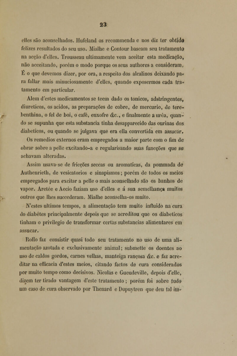 cllcs são aconselhados. Ilufeland os rccommenda e nos diz ter obtida felizes resultados do seu uso. Mialhe e Contour baseam seu tratamento na acção d'elles. Trousseau ultimamente vem aceitar esta medicação, não acceitando, porém o modo porque os seus authoresa consideram, É o que devemos dizer, por ora, a respeito dos alcalinos deixando pa* ra fallar mais minuciosamente d'elles, quando exposermos cada tra* tamento em particular. Alem d'cstes medicamentos se teem dado os tónicos, adstringentes, diuréticos, os ácidos, as preparações de cobre, de mercúrio, de tere-» benthina, o fel de boi, o café, enxofre &c, e finalmente a uréa, quan- do se supunha que esta substancia tinha desapparecido das ourinas dos diabéticos, ou quando se julgava que era ella convertida em assucar. Os remédios externos eram empregados a maior parte com o fim de obrar sobre a pelle excitando-a e regularisando suas funcções que se achavam alteradas. Assim usava-se de fricções seccas ou aromáticas, da pommada de Aulhenrieth, de vesicatórios e sinapismos; porém de todos os meios empregados para excitar a pelle o mais aconselhado são os banhos de vapor. Aretée e Aecio faziam uso d'elles e á sua semelhança muitos outros que lhes succederam. Mialhe aconselha-os muito. N'estes últimos tempos, a alimentação tem muito influído na cura do diabetes principalmente depois que se acreditou que os diabéticos tinham o privilegio de transformar certas substancias alimentares em assucar. Rollo faz consistir quasi todo seu tratamento no uso de uma ali- mentação azotada e exclusivamente animal; submette os doentes ao uso de caldos gordos, carnes velhas, manteiga rançosa &c. e faz acre- ditar na eíficacia d'estes meios, citando factos de cura considerados por muito tempo como decisivos. Nicolas e Gueudeville, depois d'elle, dizem ter tirado vantagem cVeste tratamento ; porém foi sobre tudo um caso de cura observado por Thenard e Dupuytren que deu tal iro»
