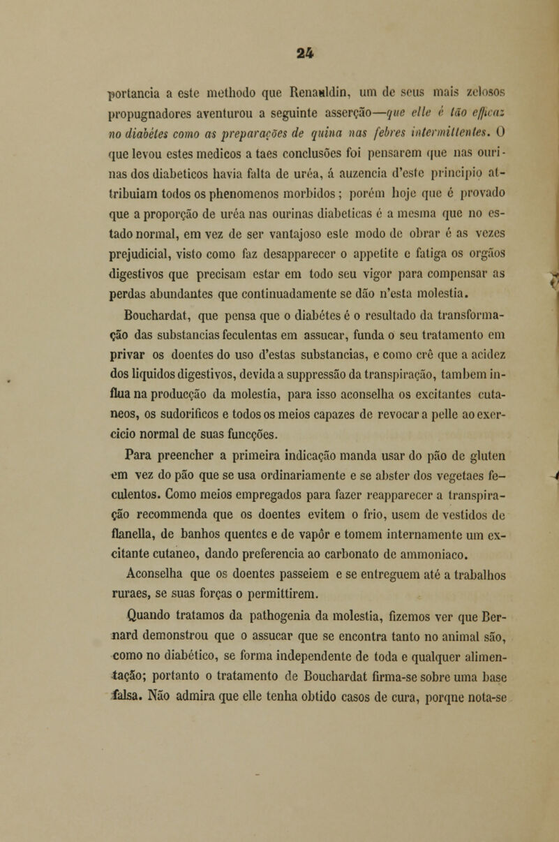 -portancia a este methodo que Renaaldin, um de seus mais zelosos propugnadores aventurou a seguinte asserção—que elle é Ião eficaz no diabetes como as preparações de quina nas febres intermillenles. O que levou estes médicos a taes conclusões foi pensarem que nas ouri - nas dos diabéticos havia falta de uréa, á auzencia d'este principio at- tribuiam todos os phenomenos mórbidos; porém hoje que é provado que a proporção de uréa nas ourinas diabéticas é a mesma que no es- tado normal, em vez de ser vantajoso esle modo de obrar é as vezes prejudicial, visto como faz desappareccr o appetite c fatiga os órgãos digestivos que precisam estar em todo seu vigor para compensar as perdas abundantes que continuadamente se dão n'esta moléstia. Bouchardat, que pensa que o diabetes é o resultado da transforma- ção das substancias feculentas em assucar, funda o seu tratamento em privar os doentes do uso d'estas substancias, e como crê que a acidez dos líquidos digestivos, devida a suppressão da transpiração, também in- flua na producção da moléstia, para isso aconselha os excitantes cutâ- neos, os sudoríficos e todos os meios capazes de revocar a pelle ao exer- cício normal de suas funeções. Para preencher a primeira indicação manda usar do pão de glúten em vez do pão que se usa ordinariamente e se abster dos vegetaes fe- culentos. Gomo meios empregados para fazer reapparecer a transpira- ção reeommenda que os doentes evitem o frio, usem de vestidos de flanella, de banhos quentes e de vapor e tomem internamente um ex- citante cutâneo, dando preferencia ao carbonato de ammoniaco. Aconselha que os doentes passeiem e se entreguem até a trabalhos ruraes, se suas forças o permittirem. Quando tratamos da pathogenia da moléstia, fizemos ver que Ber- nard demonstrou que o assucar que se encontra tanto no animal são, como no diabético, se forma independente de toda e qualquer alimen- tação; portanto o tratamento de Bouchardat firma-se sobre uma base falsa. Não admira que elle tenha obtido casos de cura, porqne nota-se