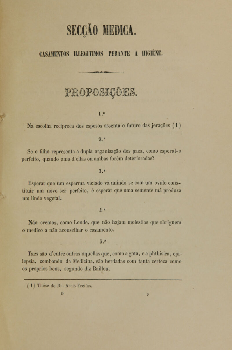 SECÇÃO MEDICA. CASAMENTOS ILLEGITIMOS PERAOTE A HIGIÈM. 3i IL0¥O8IC6£& 1.» Na escolha reciproca dos esposos assenta o futuro das jerações (1) 2.' Se o filho representa a dupla organisação dos pães, como esperai-o perfeito, quando uma d'ellas ou ambas forem deterioradas? 3.» Esperar que um esperma viciado vá unindo-se com um ovulo cons- tituir um novo ser perfeito, é esperar que uma semente má produza um lindo vegetal. Nâo cremos, como Londe, que não hajam moléstias que obriguem o medico a nâo aconselhar o casamento. 5.a Taes são d'cntre outras aquellas que, como a gota, e a phlhisica, epi- lepsia, zombando da Medicina, são herdadas com tanta certeza como os próprios bens, segundo diz Baillou. ( 1) Thésc do Di. Assis Freitas. i> o