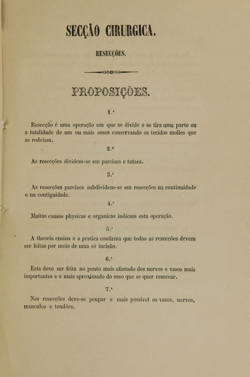I SECÇÃO CIRÚRGICA. RESECÇÕES. Resecção é uma operação em que se divide e se tira uma parte ou a totalidade de um ou mais ossos conservando os tecidos molles que as rodeiam. 2.» As rcsecções dividcm-se em parciaes e totaes. 3.» As resecções parciaes subdividem-se em resecções na continuidade e na contiguidade. 4.a Muitas causas physicas e orgânicas indicam esta operação. 5.1 A theoria ensina e a pratica confirma que todas as resecções devem ser feitas por meio de uma só incisão. 6.* Esta deve ser feita no ponto mais afastado dos nervos e vasos mais importantes e o mais aproximado do osso que se quer reseccar. 7.' Nas resecções dcve-se poupar o mais possível os vasos, nervos, músculos e tendões.