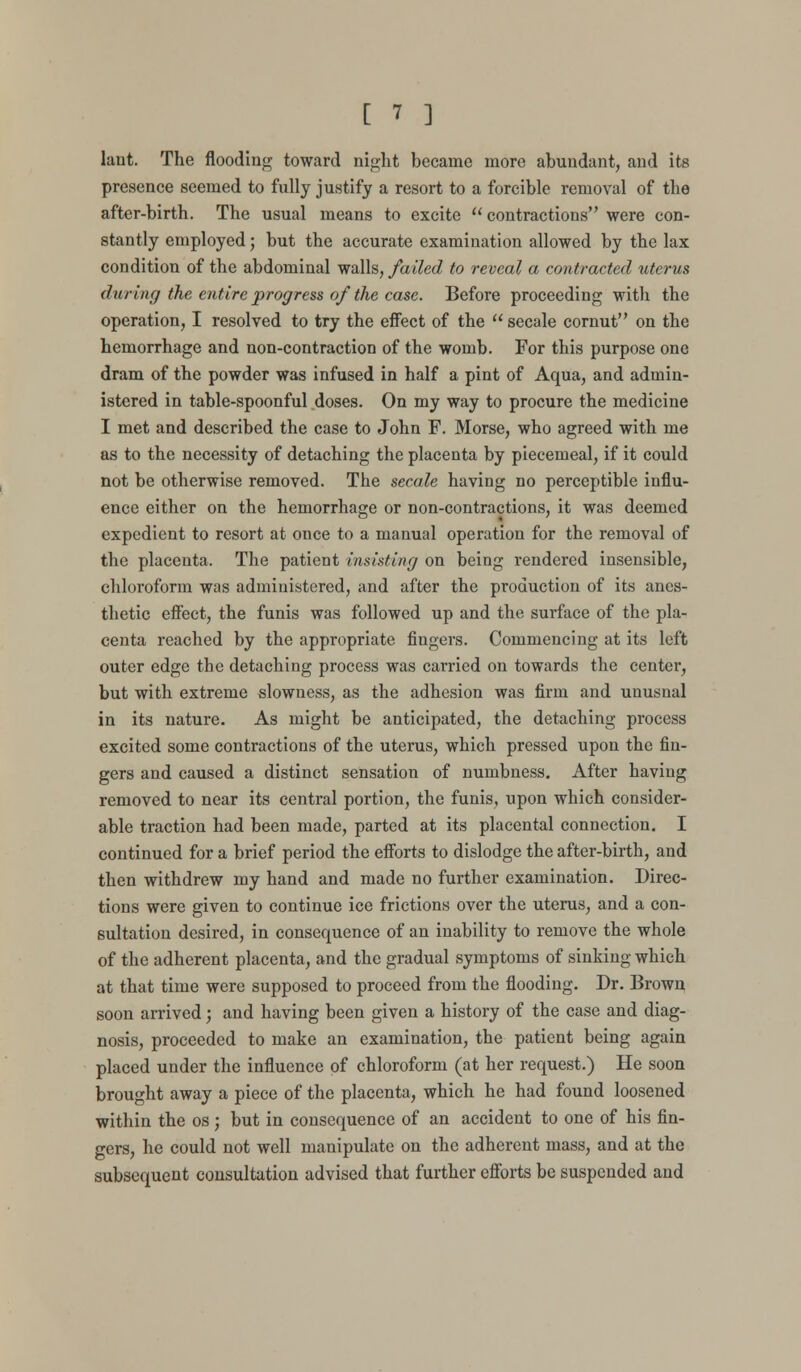 laut. The flooding toward night became more abundant, and its presence seemed to fully justify a resort to a forcible removal of the after-birth. The usual means to excite  contractions were con- stantly employed; but the accurate examination allowed by the lax condition of the abdominal walls, failed to reveal a contracted uterus during the entire progress of the case. Before proceeding with the operation, I resolved to try the effect of the  secale cornut on the hemorrhage and non-contraction of the womb. For this purpose one dram of the powder was infused in half a pint of Aqua, and admin- istered in table-spoonful doses. On my way to procure the medicine I met and described the case to John P. Morse, who agreed with me as to the necessity of detaching the placenta by piecemeal, if it could not be otherwise removed. The secale having no perceptible influ- ence either on the hemorrhage or non-contractions, it was deemed expedient to resort at once to a manual operation for the removal of the placenta. The patient insisting on being rendered insensible, chloroform was administered, and after the production of its anes- thetic effect, the funis was followed up and the surface of the pla- centa reached by the appropriate fingers. Commencing at its left outer edge the detaching process was carried on towards the center, but with extreme slowness, as the adhesion was firm and unusnal in its nature. As might be anticipated, the detaching process excited some contractions of the uterus, which pressed upon the fin- gers and caused a distinct sensation of numbness. After having removed to near its central portion, the funis, upon which consider- able traction had been made, parted at its placental connection. I continued for a brief period the efforts to dislodge the after-birth, and then withdrew my hand and made no further examination. Direc- tions were given to continue ice frictions over the uterus, and a con- sultation desired, in consequence of an inability to remove the whole of the adherent placenta, and the gradual symptoms of sinking which at that time were supposed to proceed from the flooding. Dr. Brown soon arrived; and having been given a history of the case and diag- nosis, proceeded to make an examination, the patient being again placed under the influence of chloroform (at her request.) He soon brought away a piece of the placenta, which he had found loosened within the os; but in consequence of an accident to one of his fin- gers, he could not well manipulate on the adherent mass, and at the subsequent consultation advised that further efforts be suspended and