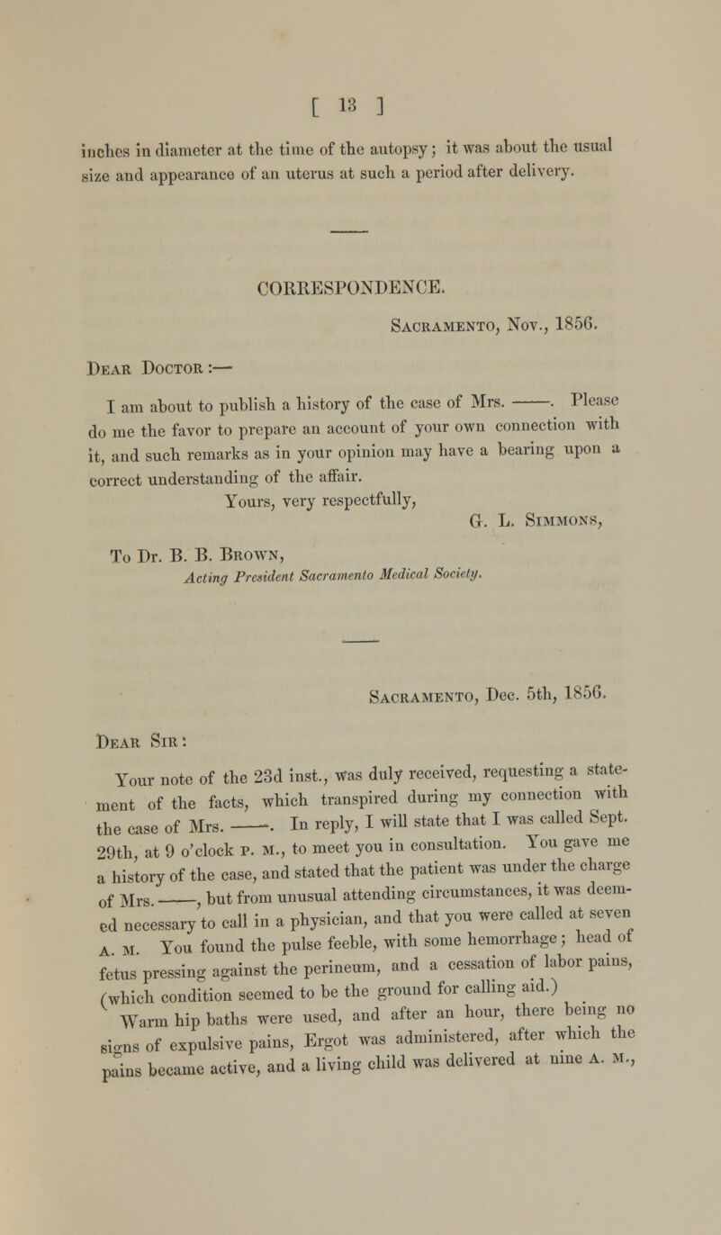 inches in diameter at the time of the autopsy; it was ahout the usual size and appearance of an uterus at such a period after delivery. CORRESPONDENCE. Sacramento, Nov., 1856. Dear Doctor :— I am ahout to puhlish a history of the case of Mrs. . Please do me the favor to prepare an account of your own connection with it, and such remarks as in your opinion may have a hearing upon a correct understanding of the affair. Yours, very respectfully, 0. L. Simmons, To Dr. B. B. Brown, Acting President Sacramento Medical Society. Sacramento, Dec. 5th, 1856. Dear Sir: Your note of the 23d inst., was duly received, requesting a state- ment of the facts, which transpired during my connection with the case of Mrs. •. In reply, I will state that I was called Sept. 29th at 9 o'clock p. M., to meet you in consultation. You gave me a history of the case, and stated that the patient was under the charge of Mrs but from unusual attending circumstances, it was deem- ed necessary'to call in a physician, and that you were called at seven A M You found the pulse feeble, with some hemorrhage; head ot fetus pressing against the perineum, and a cessation of labor pains, (which condition seemed to he the ground for calling aid.) Warm hip baths were used, and after an hour, there being no sio-ns of expulsive pains, Ergot was administered, after which the pains became active, and a living child was delivered at nine A. M,