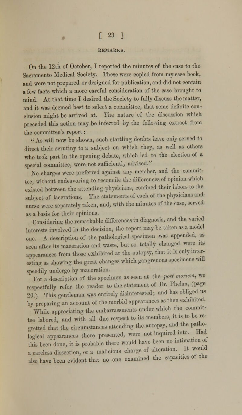 REMARKS. On the 12th of October, I reported the minutes of the case to the Sacramento Medical Society. These were copied from my case book, and were not prepared or designed for publication, and did not contain a few facts which a more careful consideration of the case brought to mind. At that time I desired the Society to fully discuss the matter, and it was deemed best to select a committee, that some definite con- clusion might be arrived at. The nature of the discussion which preceded this action may be inferred by the following extract from the committee's report:  As will now be shown, such startling doubts have only served to direct their scrutiny to a subject on which they, as well as others who took part in the opening debate, which led to the election of a special committee, were not sufficiently advised. No charges were preferred against any member, and the commit- tee, without endeavoring to reconcile the differences of opinion which existed between the attending physicians, confined their labors to the subject of lacerations. The statements of each of the physicians and nurse were separately taken, and, with the minutes of the case, served as a basis for their opinions. Considering the remarkable differences in diagnosis, and the varied interests invoked in the decision, the report may be taken as a model one. A description of the pathological specimen was appended, as seen after its maceration and waste, but so totally changed were its appearances from those exhibited at the autopsy, that it is only inter- esting as showing the great changes which gangrenous specimens will speedily undergo by maceration. For a description of the specimen as seen at the post mortem, we respectfully refer the reader to the statement of Dr. Phelan, (page 20 ) This gentleman was entirely disinterested; and has obliged us by preparing an account of the morbid appearances as then exhibited. While appreciating the embarrassments under which the commit- tee labored, and with all due respect to its members, it is to be re- gretted that the circumstances attending the autopsy, and the patho- logical appearances there presented, were not inquired into. Had this been done, it is probable there would have been no intimation of a careless dissection, or a malicious charge of alteration. _ It would also have been evident that no one examined the capacities of the