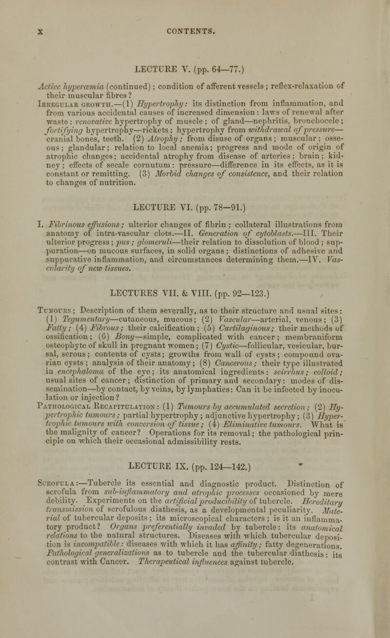 CONTENTS. LECTURE V. (pp. G4—77.) Active hyperccmia (continued); condition of afferent vessels ; reflex-relaxation of their muscular fibres ? Irregular growth.—[V) Hypertrophy: its distinction from inflammation, and from various accidental causes of increased dimension : laws of renewal after waste : renovativc hypertrophy of muscle ; of gland—nephritis, bronchocele ; fortifying hypertrophy—rickets; hypertrophy from withdrawal of pressure— cranial bones, teeth. (2) Atrophy; from disuse of organs ; muscular; osse- ous; glandular; relation to local anemia; progress and mode of origin of atrophic changes; accidental atrophy from disease of arteries : brain; kid- ney ; effects of secale cornutum: pressure—difference in its effects, as it is constant or remitting. (3) Morbid changes of consistence, and their relation to changes of nutrition. LECTURE VI. (pp. 78—91.) I. Fibrinous effusions; ulterior changes of fibrin ; collateral illustrations from anatomy of intra-vascular clots.—II. Generation of cytoblasts.—III. Their ulterior progress; pus; glomendi—their relation to dissolution of blood ; sup- puration—on mucous surfaces, in solid organs ; distinctions of adhesive and suppurative inflammation, and circumstances determining them.—IV. Vas- cularity of new tissues. LECTURES VII. & VIII. (pp. 92—123.) Tumours; Description of them severally, as to their structure and usual sites: (1) Tegumentary—cutaneous, mucous; (2) Vascular—arterial, venous; (3) Fatty; (4) Fibrous; their calcification; (5) Cartilaginous; their methods of ossification ; (6) Bony—simple, complicated with cancer ; membraniform osteophyte of skull in pregnant women; (7) Cystic—follicular, vesicular, bur- sal, serous; contents of cysts; gnnvths from wall of cysts; compound ova- rian cysts ; analysis of their anatomy; (8) Cancerous; their type illustrated in encephaloma of the eye; its anatomical ingredients: scirrhus; colloid; usual sites of cancer; distinction of primary and secondary: modes of dis- semination—by contact, by veins, by lymphatics: Can it be infected by inocu- lation or injection? Pathological Recapitulation : (1) Tumours by accumtdated secretion; (2) Hy- pertrophic tumours; partial hypertrophy ; adjunctive hypertrophy; (3) Hyper- trophic tumours-with conversion of tissue ; (4) Eliminativc tumours. What is the malignity of cancer? Operations for its removal; the pathological prin- ciple on which their occasional admissibility rests. LECTURE IX. (pp. 124—142.) Scrofula:—Tubercle its essential and diagnostic product. Distinction of scrofula from sub-inflammatory and atrophic processes occasioned by mere debility. Experiments on the artificialproducibiliiy of tubercle. Hereditary transmission of scrofulous diathesis, as a developmental peculiarity. Mate- rial of tubercular deposits ; its microscopical characters ; is it an inflamma- tory product? Organs preferentially invaded by tubercle: its anatomical relations to the natural structures. Diseases with which tubercular deposi- tion is incompatible: diseases with which it has affinity; fatty degenerations. Pathological generalizations as to tubercle and the tubercular diathesis: its contrast with Cancer. Therapeutical influences against tubercle.