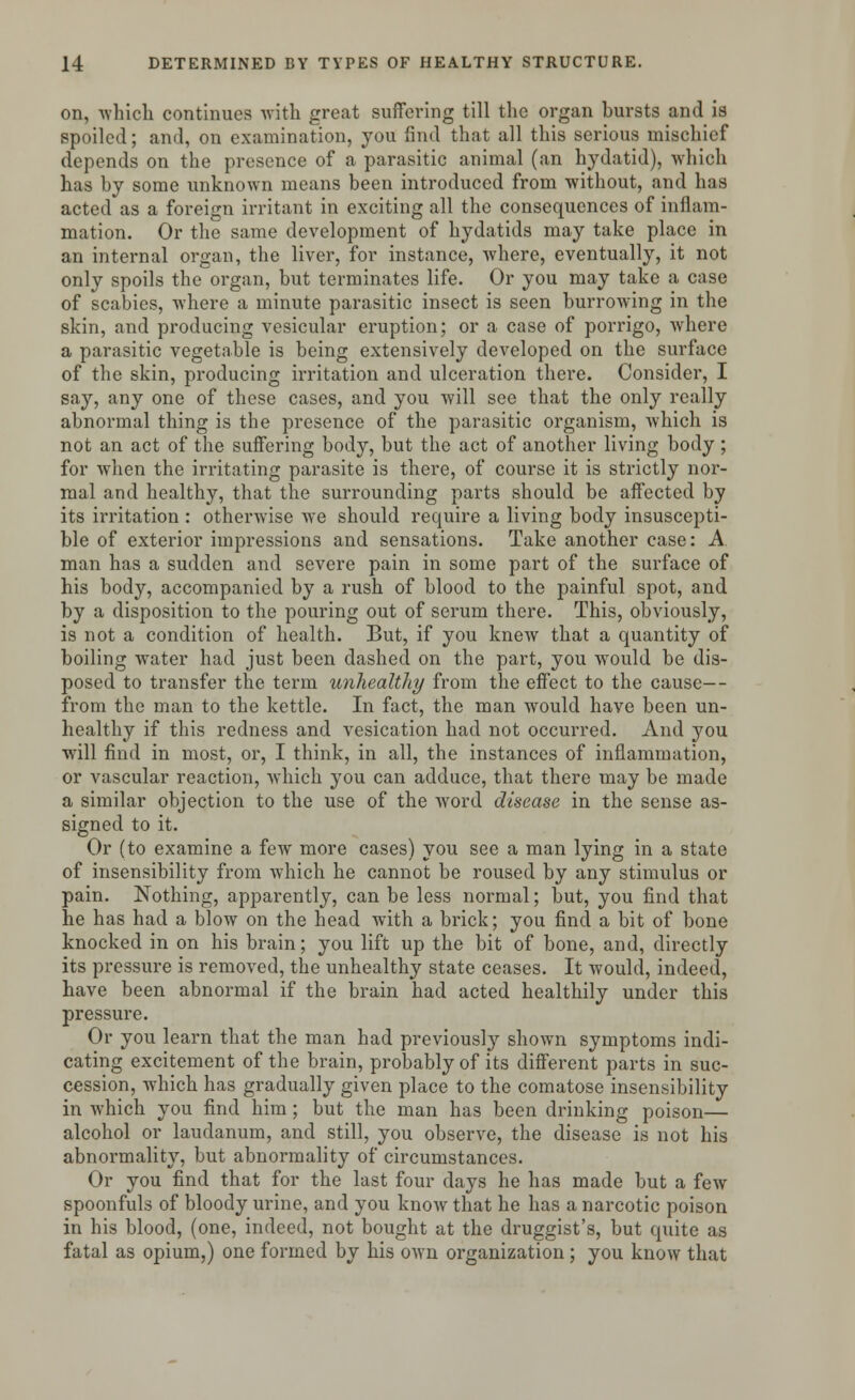 on, -which continues with great suffering till the organ bursts and is spoiled; and, on examination, you find that all this serious mischief depends on the presence of a parasitic animal (an hydatid), which has by some unknown means been introduced from without, and has acted as a foreign irritant in exciting all the consequences of inflam- mation. Or the same development of hydatids may take place in an internal organ, the liver, for instance, where, eventually, it not only spoils the organ, but terminates life. Or you may take a case of scabies, where a minute parasitic insect is seen burrowing in the skin, and producing vesicular eruption; or a case of porrigo, where a parasitic vegetable is being extensively developed on the surface of the skin, producing irritation and ulceration there. Consider, I say, any one of these cases, and you will see that the only really abnormal thing is the presence of the parasitic organism, which is not an act of the suffering body, but the act of another living body ; for when the irritating parasite is there, of course it is strictly nor- mal and healthy, that the surrounding parts should be affected by its irritation : otherwise we should require a living body insuscepti- ble of exterior impressions and sensations. Take another case: A man has a sudden and severe pain in some part of the surface of his body, accompanied by a rush of blood to the painful spot, and by a disposition to the pouring out of serum there. This, obviously, is not a condition of health. But, if you knew that a quantity of boiling water had just been dashed on the part, you would be dis- posed to transfer the term unhealthy from the effect to the cause— from the man to the kettle. In fact, the man would have been un- healthy if this redness and vesication had not occurred. And you will find in most, or, I think, in all, the instances of inflammation, or vascular reaction, which you can adduce, that there may be made a similar objection to the use of the word disease in the sense as- signed to it. Or (to examine a few more cases) you see a man lying in a state of insensibility from which he cannot be roused by any stimulus or pain. Nothing, apparently, can be less normal; but, you find that he has had a blow on the head with a brick; you find a bit of bone knocked in on his brain; you lift up the bit of bone, and, directly its pressure is removed, the unhealthy state ceases. It would, indeed, have been abnormal if the brain had acted healthily under this pressure. Or you learn that the man had previously shown symptoms indi- cating excitement of the brain, probably of its different parts in suc- cession, which has gradually given place to the comatose insensibility in which you find him ; but the man has been drinking poison— alcohol or laudanum, and still, you observe, the disease is not his abnormality, but abnormality of circumstances. Or you find that for the last four days he has made but a few spoonfuls of bloody urine, and you know that he has a narcotic poison in his blood, (one, indeed, not bought at the druggist's, but quite as fatal as opium,) one formed by his own organization ; you know that