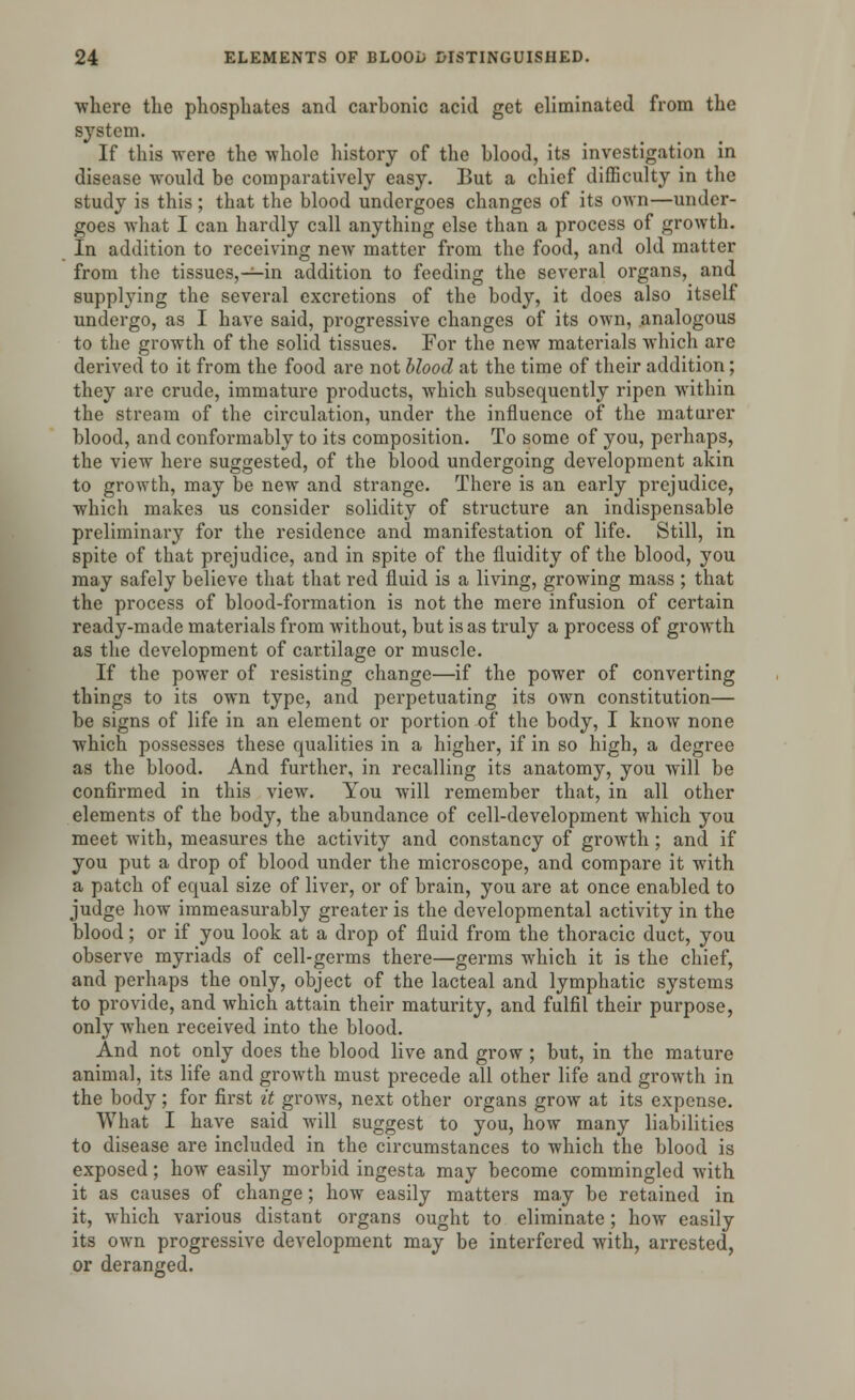 where the phosphates and carbonic acid get eliminated from the system. If this were the whole history of the blood, its investigation in disease would be comparatively easy. But a chief difficulty in the study is this; that the blood undergoes changes of its own—under- goes what I can hardly call anything else than a process of growth. In addition to receiving new matter from the food, and old matter from the tissues, —in addition to feeding the several organs, and supplying the several excretions of the body, it does also itself undergo, as I have said, progressive changes of its own, analogous to the growth of the solid tissues. For the new materials which are derived to it from the food are not blood at the time of their addition; they are crude, immature products, which subsequently ripen within the stream of the circulation, under the influence of the maturer blood, and conformably to its composition. To some of you, perhaps, the view here suggested, of the blood undergoing development akin to growth, may be new and strange. There is an early prejudice, which makes us consider solidity of structure an indispensable preliminary for the residence and manifestation of life. Still, in spite of that prejudice, and in spite of the fluidity of the blood, you may safely believe that that red fluid is a living, growing mass ; that the process of blood-formation is not the mere infusion of certain ready-made materials from without, but is as truly a process of growth as the development of cartilage or muscle. If the power of resisting change—if the power of converting things to its own type, and perpetuating its own constitution— be signs of life in an element or portion of the body, I know none which possesses these qualities in a higher, if in so high, a degree as the blood. And further, in recalling its anatomy, you will be confirmed in this view. You will remember that, in all other elements of the body, the abundance of cell-development which you meet with, measures the activity and constancy of growth; and if you put a drop of blood under the microscope, and compare it with a patch of equal size of liver, or of brain, you are at once enabled to judge how immeasurably greater is the developmental activity in the blood; or if you look at a drop of fluid from the thoracic duct, you observe myriads of cell-germs there—germs which it is the chief, and perhaps the only, object of the lacteal and lymphatic systems to provide, and which attain their maturity, and fulfil their purpose, only when received into the blood. And not only does the blood live and grow ; but, in the mature animal, its life and growth must precede all other life and growth in the body; for first it grows, next other organs grow at its expense. What I have said will suggest to you, how many liabilities to disease are included in the circumstances to which the blood is exposed; how easily morbid ingesta may become commingled with it as causes of change; how easily matters may be retained in it, which various distant organs ought to eliminate; how easily its own progressive development may be interfered with, arrested, or deranged.
