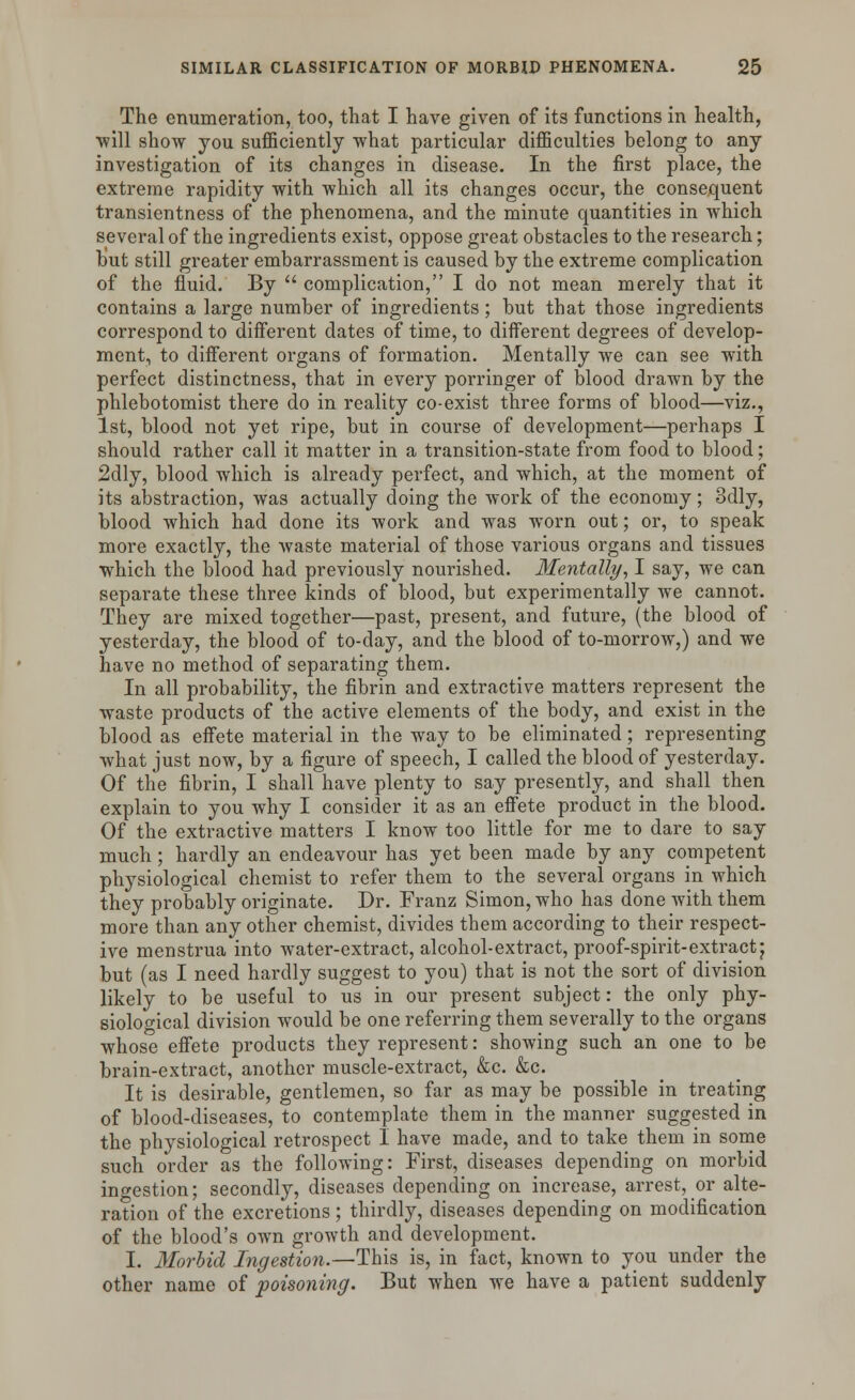 The enumeration, too, that I have given of its functions in health, ■will show you sufficiently what particular difficulties belong to any investigation of its changes in disease. In the first place, the extreme rapidity with which all its changes occur, the consequent transientness of the phenomena, and the minute quantities in which several of the ingredients exist, oppose great obstacles to the research; but still greater embarrassment is caused by the extreme complication of the fluid. By  complication, I do not mean merely that it contains a large number of ingredients; but that those ingredients correspond to different dates of time, to different degrees of develop- ment, to different organs of formation. Mentally we can see with perfect distinctness, that in every porringer of blood drawn by the phlebotomist there do in reality co-exist three forms of blood—viz., 1st, blood not yet ripe, but in course of development—perhaps I should rather call it matter in a transition-state from food to blood; 2dly, blood which is already perfect, and which, at the moment of its abstraction, was actually doing the work of the economy; 3dly, blood which had done its work and was worn out; or, to speak more exactly, the waste material of those various organs and tissues which the blood had previously nourished. Mentally, I say, we can separate these three kinds of blood, but experimentally we cannot. They are mixed together—past, present, and future, (the blood of yesterday, the blood of to-day, and the blood of to-morrow,) and we have no method of separating them. In all probability, the fibrin and extractive matters represent the waste products of the active elements of the body, and exist in the blood as effete material in the way to be eliminated ; representing what just now, by a figure of speech, I called the blood of yesterday. Of the fibrin, I shall have plenty to say presently, and shall then explain to you why I consider it as an effete product in the blood. Of the extractive matters I know too little for me to dare to say much ; hardly an endeavour has yet been made by any competent physiological chemist to refer them to the several organs in which they probably originate. Dr. Franz Simon, who has done with them more than any other chemist, divides them according to their respect- ive menstrua into water-extract, alcohol-extract, proof-spirit-extract j but (as I need hardly suggest to you) that is not the sort of division likely to be useful to us in our present subject: the only phy- siological division would be one referring them severally to the organs whose effete products they represent: showing such an one to be brain-extract, another muscle-extract, &c. &c. It is desirable, gentlemen, so far as may be possible in treating of blood-diseases, to contemplate them in the manner suggested in the physiological retrospect I have made, and to take them in some such order as the following: First, diseases depending on morbid ingestion; secondly, diseases depending on increase, arrest, or alte- ration of the excretions ; thirdly, diseases depending on modification of the blood's own growth and development. I. Morbid Ingestion.—This is, in fact, known to you under the other name of poisoning. But when we have a patient suddenly