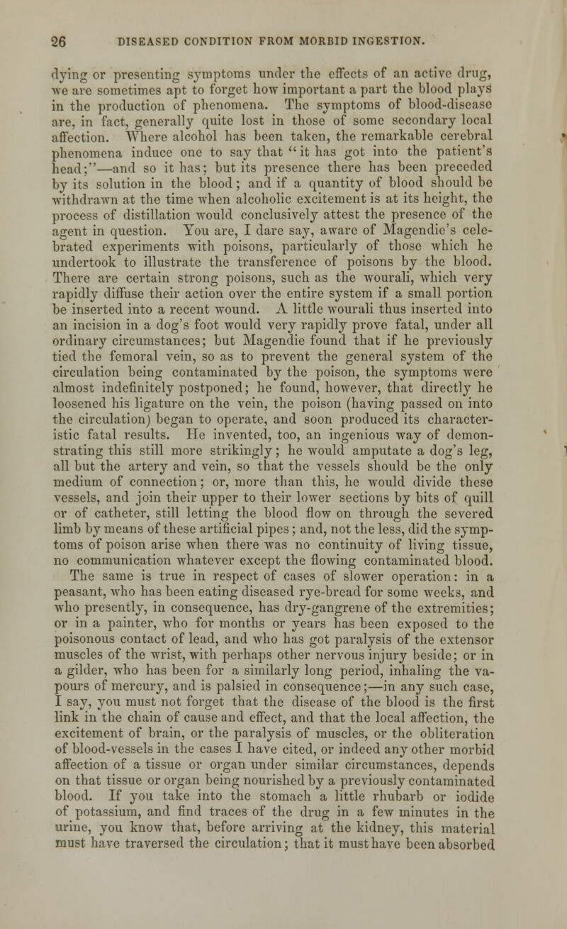 •lying or presenting symptoms under the effects of an active drug, we are sometimes apt to forget how important a part the blood plays in the production of phenomena. The symptoms of blood-disease are, in fact, generally quite lost in those of some secondary local affection. Where alcohol has been taken, the remarkable cerebral phenomena induce one to say that  it has got into the patient's head;—and so it has; but its presence there has been preceded by its solution in the blood; and if a quantity of blood should be ■withdrawn at the time when alcoholic excitement is at its height, the process of distillation would conclusively attest the presence of the agent in question. You are, I dare say, aware of Magendie's cele- brated experiments with poisons, particularly of those which he undertook to illustrate the transference of poisons by the blood. There are certain strong poisons, such as the Avourali, which very rapidly diffuse their action over the entire system if a small portion be inserted into a recent wound. A little wourali thus inserted into an incision in a dog's foot would very rapidly prove fatal, under all ordinary circumstances; but Magendie found that if he previously tied the femoral vein, so as to prevent the general system of the circulation being contaminated by the poison, the symptoms were almost indefinitely postponed; he found, however, that directly he loosened his ligature on the vein, the poison (having passed on into the circulation) began to operate, and soon produced its character- istic fatal results. He invented, too, an ingenious way of demon- strating this still more strikingly; he would amputate a dog's leg, all but the artery and vein, so that the vessels should be the only medium of connection; or, more than this, he would divide these vessels, and join their upper to their lower sections by bits of quill or of catheter, still letting the blood flow on through the severed limb by means of these artificial pipes; and, not the less, did the symp- toms of poison arise when there was no continuity of living tissue, no communication whatever except the flowing contaminated blood. The same is true in respect of cases of slower operation: in a peasant, who has been eating diseased rye-bread for some weeks, and who presently, in consequence, has dry-gangrene of the extremities; or in a painter, who for months or years has been exposed to the poisonous contact of lead, and who has got paralysis of the extensor muscles of the wrist, with perhaps other nervous injury beside; or in a gilder, who has been for a similarly long period, inhaling the va- pours of mercury, and is palsied in consequence;—in any such case, I say, you must not forget that the disease of the blood is the first link in the chain of cause and effect, and that the local affection, the excitement of brain, or the paralysis of muscles, or the obliteration of blood-vessels in the cases I have cited, or indeed any other morbid affection of a tissue or organ under similar circumstances, depends on that tissue or organ being nourished by a previously contaminated blood. If you take into the stomach a little rhubarb or iodide of potassium, and find traces of the drug in a few minutes in the urine, you know that, before arriving at the kidney, this material must have traversed the circulation; that it must have been absorbed